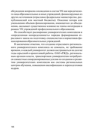196
обсуждения вопросов о вхождении в состав УК как юридическо-
го лица образовательных и иных учреждений, финансируемых из
других источников (отраслевое федеральное министерство, рес-
публиканский или местный бюджеты). Опасение потери или
уменьшения объемов финансирования, имеющегося до объеди-
нения, оказывает существенное влияние на темпы интеграции в
рамках УК учреждений профессионального образования.
Не способствует расширению университетских комплексов и
«определенная неопределенность» порядка формирования от-
раслевого заказа на подготовку специалистов и нормативов фи-
нансирования образовательных учреждений.
В заключение отметим, что создание отраслевого региональ-
ного университетского комплекса не самоцель, не требование
времени, и каждый университет должен настраиваться на долгие
годы серьезной и кропотливой работы. ОАО «РЖД», региональ-
ным органам власти, транспортным университетам потребуют-
ся совместные скоординированные усилия по созданию и разви-
тию университетских комплексов как системы региональных
центров обучения, повышения квалификации и переподготовки
кадров.
 
