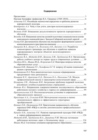 197
Содержание
Предисловие .....................................................................................................................3
Научная биография профессора В.А. Грищенко (1949–2010).................................6
Алексеева У.С. Российская «ценностная парадигма» и проблемы развития
корпоративной культуры ......................................................................................11
Бондаренко А.А. Чему и как учить дикторов железнодорожных
вокзалов .................................................................................................................. 18
Волкова О.Ю. Повышение результативности проектов корпоративного
обучения ................................................................................................................. 27
Володин А.И. Повышение качества целевой подготовки специалистов на основе
комплексного взаимодействия с Западно-Сибирской железной дорогой ........33
Гилева К.В. Дистанционное обучение как инструмент формирования единого
коммуникационного пространства компании ......................................................38
Грищенко В.А., Бехер С.А., Коломеец А.О., Быченко А.А. Разработка
компьютерного тренажера для обучения и отработки навыков
неразрушающего контроля объектов железнодорожного
транспорта .............................................................................................................. 47
Грищенко В.А., Медведев В.И., Цехнова Л.И., Трубникова И.А. Организация
работы учебного центра по охране труда в современных условиях ....... 58
Евсейчев Ю.А., Мишин Ю.Д., Псеровская Е.Д. Некоторые вопросы качества
образовательных услуг ..........................................................................................67
Кашник О.И., Китаева Г.Г., Тимофеева Е.Г. К вопросу об оценке социальных
рисков в организациях ............................................................................................71
Кожевникова О.А. Роль компетентностного подхода в формировании
продуктивного типа деятельности ........................................................................79
Комаров К.Л., Аракчеева Е.Д., Пахомов К.А., Пахомова Г.Ф. Модель
профессиональной школы в транспортно-логистической сфере .............. 82
Комарова Л.К., Феденева И.Н. Актуальные проблемы кадровой политики
российских лечебно-оздоровительных учреждений .................................... 91
Котова И.А. Направления совершенствования послевузовского образования
работников путевого хозяйства в период его реформирования .............. 99
Краснопольская А.П. Постнеклассические установки в современном
образовательном процессе ............................................................................... 104
Краснощек А.А., Сольская И.Ю. Методические подходы к оценке
экономического эффекта и эффективности структурных
преобразований ................................................................................................... 112
Кулинич Е.Н., Овсянникова Н.В. Практическая направленность обучения
персонала ОАО «РЖД» в системе дополнительного профессионального
образования ...........................................................................................................119
Кулинич Е.Н., Алексеева У.С. Развитие корпоративной культуры ОАО «РЖД»
в период реформирования компании ................................................................124
Медведев В.И., Трубникова И.А., Давыдова Р.Ю. Методы мотивации
работников железных дорог к безопасному труду ................................... 136
Мишин Ю.Д. Системные основания корпоративного образования......................144
 