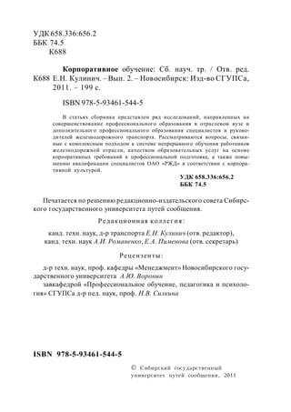 УДК 658.336:656.2
ББК 74.5
К688
Корпоративное обучение: Сб. науч. тр. / Отв. ред.
Е.Н. Кулинич. – Вып. 2. – Новосибирск: Изд-во СГУПСа,
2011. – 199 с.
ISBN 978-5-93461-544-5
В статьях сборника представлен ряд исследований, направленных на
совершенствование профессионального образования в отраслевом вузе и
дополнительного профессионального образования специалистов и руково-
дителей железнодорожного транспорта. Рассматриваются вопросы, связан-
ные с комплексным подходом к системе непрерывного обучения работников
железнодорожной отрасли, качеством образовательных услуг на основе
корпоративных требований к профессиональной подготовке, а также повы-
шению квалификации специалистов ОАО «РЖД» в соответствии с корпора-
тивной культурой.
УДК 658.336:656.2
ББК 74.5
Печатается по решению редакционно-издательского совета Сибирс-
кого государственного университета путей сообщения.
Редакционная коллегия:
канд. техн. наук, д-р транспорта Е.Н. Кулинич (отв. редактор),
канд. техн. наук А.И. Романенко, Е.А. Пименова (отв. секретарь)
Рецензенты:
д-р техн. наук, проф. кафедры «Менеджмент» Новосибирского госу-
дарственного университета А.Ю. Воронин
завкафедрой «Профессиональное обучение, педагогика и психоло-
гия» СГУПСа д-р пед. наук, проф. Н.В. Силкина
 Сибирский государственный
университет путей сообщения, 2011
ISBN 978-5-93461-544-5
К688
 