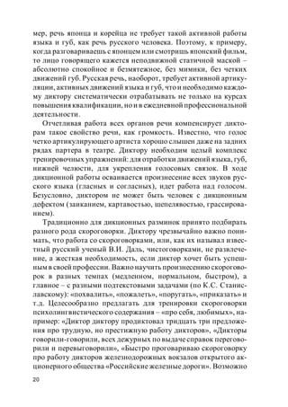 20
мер, речь японца и корейца не требует такой активной работы
языка и губ, как речь русского человека. Поэтому, к примеру,
когда разговариваешь с японцем или смотришь японский фильм,
то лицо говорящего кажется неподвижной статичной маской –
абсолютно спокойное и безмятежное, без мимики, без четких
движений губ. Русская речь, наоборот, требует активной артику-
ляции, активных движений языка и губ, что и необходимо каждо-
му диктору систематически отрабатывать не только на курсах
повышенияквалификации, но и в ежедневной профессиональной
деятельности.
Отчетливая работа всех органов речи компенсирует дикто-
рам такое свойство речи, как громкость. Известно, что голос
четко артикулирующего артиста хорошо слышен даже на задних
рядах партера в театре. Диктору необходим целый комплекс
тренировочных упражнений: для отработки движений языка, губ,
нижней челюсти, для укрепления голосовых связок. В ходе
дикционной работы осваивается произнесение всех звуков рус-
ского языка (гласных и согласных), идет работа над голосом.
Безусловно, диктором не может быть человек с дикционным
дефектом (заиканием, картавостью, шепелявостью, грассирова-
нием).
Традиционно для дикционных разминок принято подбирать
разного рода скороговорки. Диктору чрезвычайно важно пони-
мать, что работа со скороговорками, или, как их называл извес-
тный русский ученый В.И. Даль, чистоговорками, не развлече-
ние, а жесткая необходимость, если диктор хочет быть успеш-
ным в своей профессии. Важно научить произнесению скорогово-
рок в разных темпах (медленном, нормальном, быстром), а
главное – с разными подтекстовыми задачами (по К.С. Станис-
лавскому): «похвалить», «пожалеть», «поругать», «приказать» и
т.д. Целесообразно предлагать для тренировки скороговорки
психолингвистического содержания – «про себя, любимых», на-
пример: «Диктор диктору продиктовал тридцать три предложе-
ния про трудную, но престижную работу дикторов», «Дикторы
говорили-говорили, всех дежурных по выдачесправок перегово-
рили и перевыговорили», «Быстро проговариваю скороговорку
про работу дикторов железнодорожных вокзалов открытого ак-
ционерного общества «Российские железныедороги». Возможно
 
