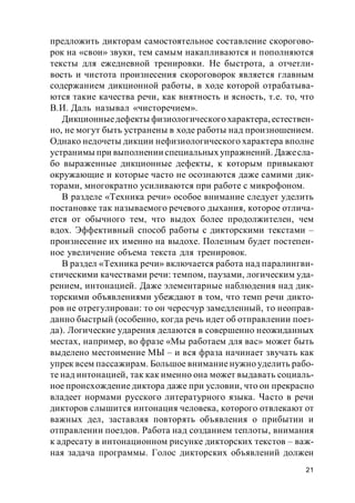 21
предложить дикторам самостоятельное составление скорогово-
рок на «свои» звуки, тем самым накапливаются и пополняются
тексты для ежедневной тренировки. Не быстрота, а отчетли-
вость и чистота произнесения скороговорок является главным
содержанием дикционной работы, в ходе которой отрабатыва-
ются такие качества речи, как внятность и ясность, т.е. то, что
В.И. Даль называл «чисторечием».
Дикционныедефекты физиологического характера, естествен-
но, не могут быть устранены в ходе работы над произношением.
Однако недочеты дикции нефизиологического характера вполне
устранимы при выполнении специальных упражнений. Дажесла-
бо выраженные дикционные дефекты, к которым привыкают
окружающие и которые часто не осознаются даже самими дик-
торами, многократно усиливаются при работе с микрофоном.
В разделе «Техника речи» особое внимание следует уделить
постановке так называемого речевого дыхания, которое отлича-
ется от обычного тем, что выдох более продолжителен, чем
вдох. Эффективный способ работы с дикторскими текстами –
произнесение их именно на выдохе. Полезным будет постепен-
ное увеличение объема текста для тренировок.
В раздел «Техника речи» включается работа над паралингви-
стическими качествами речи: темпом, паузами, логическим уда-
рением, интонацией. Даже элементарные наблюдения над дик-
торскими объявлениями убеждают в том, что темп речи дикто-
ров не отрегулирован: то он чересчур замедленный, то неоправ-
данно быстрый (особенно, когда речь идет об отправлении поез-
да). Логические ударения делаются в совершенно неожиданных
местах, например, во фразе «Мы работаем для вас» может быть
выделено местоимение МЫ – и вся фраза начинает звучать как
упрек всем пассажирам. Большое внимание нужно уделить рабо-
те над интонацией, так как именно она может выдавать социаль-
ное происхождение диктора даже при условии, что он прекрасно
владеет нормами русского литературного языка. Часто в речи
дикторов слышится интонация человека, которого отвлекают от
важных дел, заставляя повторять объявления о прибытии и
отправлении поездов. Работа над созданием теплоты, внимания
к адресату в интонационном рисунке дикторских текстов – важ-
ная задача программы. Голос дикторских объявлений должен
 