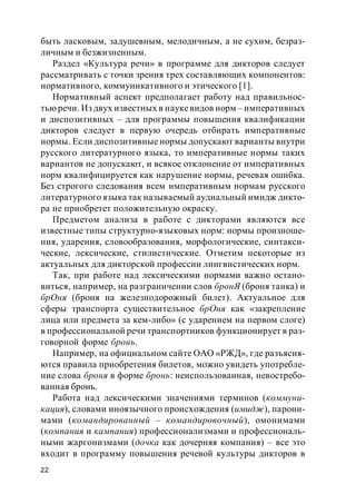 22
быть ласковым, задушевным, мелодичным, а не сухим, безраз-
личным и безжизненным.
Раздел «Культура речи» в программе для дикторов следует
рассматривать с точки зрения трех составляющих компонентов:
нормативного, коммуникативного и этического [1].
Нормативный аспект предполагает работу над правильнос-
тью речи. Из двух известных в наукевидов норм – императивных
и диспозитивных – для программы повышения квалификации
дикторов следует в первую очередь отбирать императивные
нормы. Если диспозитивные нормы допускают варианты внутри
русского литературного языка, то императивные нормы таких
вариантов не допускают, и всякое отклонение от императивных
норм квалифицируется как нарушение нормы, речевая ошибка.
Без строгого следования всем императивным нормам русского
литературного языка так называемый аудиальный имидж дикто-
ра не приобретет положительную окраску.
Предметом анализа в работе с дикторами являются все
известные типы структурно-языковых норм: нормы произноше-
ния, ударения, словообразования, морфологические, синтакси-
ческие, лексические, стилистические. Отметим некоторые из
актуальных для дикторской профессии лингвистических норм.
Так, при работе над лексическими нормами важно остано-
виться, например, на разграничении слов бронЯ (броня танка) и
брОня (броня на железнодорожный билет). Актуальное для
сферы транспорта существительное брОня как «закрепление
лица или предмета за кем-либо» (с ударением на первом слоге)
в профессиональной речи транспортников функционирует в раз-
говорной форме бронь.
Например, на официальном сайте ОАО «РЖД», где разъясня-
ются правила приобретения билетов, можно увидеть употребле-
ние слова броня в форме бронь: неиспользованная, невостребо-
ванная бронь.
Работа над лексическими значениями терминов (коммуни-
кация), словами иноязычного происхождения (имидж), парони-
мами (командированный – командировочный), омонимами
(компания и кампания) профессионализмами и профессиональ-
ными жаргонизмами (дочка как дочерняя компания) – все это
входит в программу повышения речевой культуры дикторов в
 