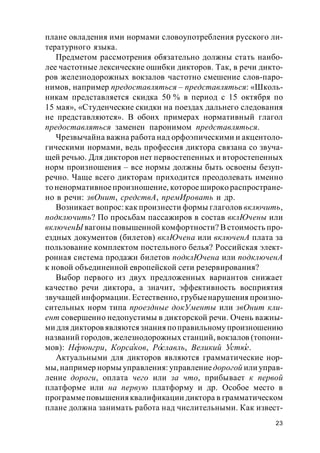 23
плане овладения ими нормами словоупотребления русского ли-
тературного языка.
Предметом рассмотрения обязательно должны стать наибо-
лее частотные лексические ошибки дикторов. Так, в речи дикто-
ров железнодорожных вокзалов частотно смешение слов-паро-
нимов, например предоставляться – представляться: «Школь-
никам представляется скидка 50 % в период с 15 октября по
15 мая», «Студенческие скидки на поездах дальнего следования
не представляются». В обоих примерах нормативный глагол
предоставляться заменен паронимом представляться.
Чрезвычайна важна работа над орфоэпическими и акцентоло-
гическими нормами, ведь профессия диктора связана со звуча-
щей речью. Для дикторов нет первостепенных и второстепенных
норм произношения – все нормы должны быть освоены безуп-
речно. Чаще всего дикторам приходится преодолевать именно
то ненормативноепроизношение, котороешироко распростране-
но в речи: звОнит, средствА, премИровать и др.
Возникает вопрос: как произнести формы глаголов включить,
подключить? По просьбам пассажиров в состав вклЮчены или
включенЫ вагоны повышенной комфортности? В стоимость про-
ездных документов (билетов) вклЮчена или включенА плата за
пользование комплектом постельного белья? Российская элект-
ронная система продажи билетов подклЮчена или подключенА
к новой объединенной европейской сети резервирования?
Выбор первого из двух предложенных вариантов снижает
качество речи диктора, а значит, эффективность восприятия
звучащей информации. Естественно, грубыенарушения произно-
сительных норм типа проездные докУменты или звОнит кли-
ент совершенно недопустимы в дикторской речи. Очень важны-
ми для дикторов являютсязнания поправильному произношению
названий городов, железнодорожных станций, вокзалов (топони-
мов): Нерюнгри, Корсаков, Рославль, Великий Устюг.
Актуальными для дикторов являются грамматические нор-
мы, например нормы управления: управлениедорогой или управ-
ление дороги, оплата чего или за что, прибывает к первой
платформе или на первую платформу и др. Особое место в
программеповышенияквалификации диктора в грамматическом
плане должна занимать работа над числительными. Как извест-
 