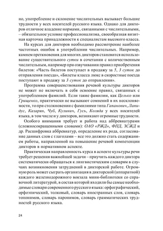 24
но, употребление и склонение числительных вызывает большие
трудности у всех носителей русского языка. Однако для дикто-
ров отличное владение нормами, связанными с числительными,
– обязательное условие профессионализма, своеобразная визит-
ная карточка принадлежности к специалистам высокого класса.
На курсах для дикторов необходимо рассмотрение наиболее
частотных ошибок в употреблении числительных. Например,
камнем преткновения для многих дикторов становится использо-
вание существительного сутки в сочетании с количественным
числительным, например при озвучивании правил приобретения
билетов: «Часть билетов поступает в продажу за 5, 3 суток до
отправления поезда», «Билеты класса люкс в скоростные поезда
поступают в продажу за 3 суток до отправления».
Программа совершенствования речевой культуры дикторов
не может не включать в себя освоение правил, связанных с
употреблением фамилий. Если такие фамилии, как Целько или
Грищенко, практически не вызывают сомнений в их несклоняе-
мости, то при столкновении с фамилиями типа Гапанович, Лапи-
дус, Казарян, Чуб, Кулинич, Гусь, Коляда у всех носителей
языка, в том числе и у дикторов, возникают огромныетрудности.
Особого внимания требует и работа над аббревиатурами
(сложносокращенными словами): ОАО «РЖД», ФПД, ЗСЖД и
др. Расшифровка аббревиатур, определение их рода, согласова-
ние данных слов с глаголами – все это должно стать содержани-
ем работы, направленной на повышение речевой компетенции
дикторов в нормативном аспекте.
Практическая направленность курса в аспекте культуры речи
требует решения важнейшей задачи – приучить каждого диктора
систематически обращаться к лингвистическим словарям в слу-
чаях возникновения затруднений в дикторской работе. Огром-
ную роль может сыграть организация в дикторской (аппаратной)
каждого железнодорожного вокзала мини-библиотеки со спра-
вочной литературой, в состав которой входили бы самые необхо-
димые словари современного русского языка: орфографический,
орфоэпический, толковый, словарь иностранных слов, словарь
топонимов, словарь паронимов, словарь грамматических труд-
ностей русского языка.
 