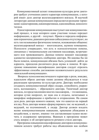 25
Коммуникативный аспект повышения культуры речи дикто-
ров требует уточнения самого характера коммуникации, с кото-
рой имеет дело диктор железнодорожного вокзала. В научной
литературе данная коммуникация определяется разными терми-
нами:односторонняя,некооперативная, однолинейная, монологи-
ческая.
Односторонняя коммуникация выступает как коммуникатив-
ный процесс, в ходе которого один участник только передает
информацию, а другой – получает. Прием и передача информа-
ции ограничены, реакция и реплики собеседника отсутствуют, но
есть так называемые физические помехи, искажающие общение:
железнодорожный вокзал – многолюдное, шумное помещение.
Психологи утверждают, что есть и психологические помехи,
связанные с эмоциональным состоянием пассажира, встречаю-
щего или провожающего. Данные помехи мешают пассажиру
адекватно воспринимать сообщение диктора. Но каковы бы ни
были помехи, коммуникация обязана быть успешной: дойти до
адресата, преодолев различного рода шумы и помехи. В про-
грамме повышения квалификации дикторов следует отразить
эффективные способы достижения положительного результата
«вокзальной коммуникации».
Вопросы психолингвистического характера о роли, имидже,
идеальном образе диктора также должны обсуждаться в ходе
реализации программы по культуре речи. Диктору необходимо
создавать коммуникативный образ лидера, спокойного, уверен-
ного, всезнающего, – образцового диктора. Типичный диктор
вокзала, по представлениям многих пассажиров, – это женщина,
которая сутки напролет, не зная сна и отдыха, начитывает в
микрофон информацию о прибытии и отправлении. На самом
деле роль диктора намного важнее, чем это кажется на первый
взгляд. Роль диктора можно сформулировать так: не ведомый, а
ведущий, не подчиненный, а лидер. Диктор должен владеть
всеми коммуникативными навыками, приемами убеждения и
воздействия, а значит, именно эти составляющие нужно вклю-
чить в содержание программы. Важным в программе может
стать вопрос и об авторитарности речевого стиля диктора.
Программа повышения квалификации дикторов в коммуника-
тивном аспекте требует работы над объявлением как особым
 