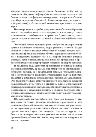 26
жанром официально-делового стиля. Значимо, чтобы диктор
понимал и общую специфику официально-делового стиля, и осо-
бенности такого информативного речевого жанра, как объявле-
ние. Определение особенностей объявления (и содержательных,
и формальных) – обязательный компонент программы для дик-
торов.
Важно организовать работу над текстами объявлений разных
видов: текст-обращение к пассажирам или персоналу; текст-
напоминание о необходимости проявлять бдительность; текст-
предостережение о правилах личной и общественной безопасно-
сти.
Этический аспект культуры речи требует от диктора знания
правил языкового поведения, норм речевого этикета. Раздел
«Речевой этикет» является обязательной частью курсов повы-
шения квалификации дикторов. Формы обращений к неизвестно-
му и известному адресату, ты- и вы-формы общения, речевые
формулы приветствия, прощания, просьбы, требования и др. –
все это находится в сфере речевых действий дикторов вокзалов.
В последние годы дикторы приобретают все новые и новые
функции, например, не только информируют об отправлении и
прибытии поездов, но и поздравляют с Новым годом, напомина-
ют о необходимости соблюдать гражданский долг на выборах,
знакомят с правилами профилактики различных заболеваний.
Это расширяет сферу коммуникативного воздействия дикторов
на слушателей, в том числе и в этикетном плане. Современному
диктору вокзала важно знать разнообразныеэтикетныеформулы
поздравления и пожелания, просьбы и приказа, благодарности и
отказа, следовательно, важно включить данную работу в содер-
жание программы.
Обязательной частью работы дикторов над деловым этике-
том является этикет делового телефонного разговора: с чего
начать телефонный разговор, как его закончить, как разговари-
вать с нервным и раздражительным абонентом, – на эти и многие
другие вопросы слушатели получают ответы на курсах, тем
более что дикторам железнодорожных вокзалов, как правило,
чрезвычайно необходимы знания, актуальные для дежурных по
выдаче справок.
 