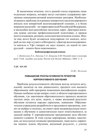27
В заключение отметим, что в данной статье отражены лишь
отдельные вопросы, которые могут составить содержание про-
граммы повышения речевой компетенции дикторов. Необходи-
мо решать проблему не в рамках конкретного железнодорожного
вокзала или конкретной железнодорожной станции, а в более
широком масштабе– на территории всей Российской Федерации,
в масштабах всех российских железных дорог. Дикторам вокза-
лов нужна система профессиональной подготовки, и прежде
всего в языковом, речевом, психолингвистическом планах. Ина-
че еще долго будет оставаться популярным тот анекдот, кото-
рый до сих пор «гуляет» в Интернете: «Диктор железнодорожно-
го вокзала в Уфе говорил на двух языках, но какой из них
русский – понять было невозможно».
Библиографический список
1. Введенская Л.А., Павлова Г.Л., Кашаева Е.Ю. Русский язык и культура
речи: Учеб. пособие для вузов. Ростов н/Д: Изд-во «Феникс», 2004. С. 6.
УДК 658.336
О.Ю. Волкова
ПОВЫШЕНИЕ РЕЗУЛЬТАТИВНОСТИ ПРОЕКТОВ
КОРПОРАТИВНОГО ОБУЧЕНИЯ
Проблема результативности обучения всегда остается акту-
альной, касается ли она дошкольного, среднего или высшего
образования либо программ повышения квалификации кадров.
Однако особенно остро вопрос стоит в области корпоративного
обучения, где заказчиком образовательного процесса является
частное лицо, его цели, задачи, а также желаемый результат
обучения остаются нередко скрытыми, неявными. Образова-
тельное учреждение разработало и предложило программу, кли-
ент ее выбрал и оплатил, он имеет свою индивидуальную моти-
вацию к обучению и самостоятельно несет ответственность за
данный выбор. С корпоративными программами дело обстоит
намного сложнее. В этом случае корпорация, являясь заказчи-
ком, не пользуется готовыми программами, чаще всего, первич-
ны именно задача обучения, желаемый результат, с учетом
 