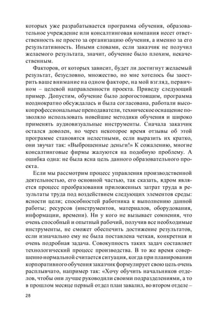 28
которых уже разрабатывается программа обучения, образова-
тельное учреждение или консалтинговая компания несет ответ-
ственность не просто за организацию обучения, а именно за его
результативность. Иными словами, если заказчик не получил
желаемого результата, значит, обучение было плохим, некаче-
ственным.
Факторов, от которых зависит, будет ли достигнут желаемый
результат, безусловно, множество, но мне хотелось бы заост-
рить ваше внимание на одном факторе, на мой взгляд, первич-
ном – целевой направленности проекта. Приведу следующий
пример. Допустим, обучение было дорогостоящим, программа
неоднократно обсуждалась и была согласована, работали высо-
копрофессиональныепреподаватели, техническоеоснащениепо-
зволяло использовать новейшие методики обучения и широко
применять аудиовизуальные инструменты. Сначала заказчик
остался доволен, но через некоторое время отзывы об этой
программе становятся нелестными, если выразить их кратко,
они звучат так: «Выброшенные деньги!» К сожалению, многие
консалтинговые фирмы жалуются на подобную проблему. А
ошибка одна: не была ясна цель данного образовательного про-
екта.
Если мы рассмотрим процесс управления производственной
деятельностью, его основной частью, так сказать, ядром явля-
ется процесс преобразования приложенных затрат труда в ре-
зультаты труда под воздействием следующих элементов среды:
ясности цели; способностей работника к выполнению данной
работы; ресурсов (инструментов, материалов, оборудования,
информации, времени). Ни у кого не вызывает сомнения, что
очень способный и опытный рабочий, получив все необходимые
инструменты, не сможет обеспечить достижение результатов,
если изначально ему не была поставлена четкая, конкретная и
очень подробная задача. Совокупность таких задач составляет
технологический процесс производства. В то же время совер-
шенно нормальной считается ситуация, когда при планировании
корпоративного обучения заказчикформулирует свою цель очень
расплывчато, например так: «Хочу обучить начальников отде-
лов, чтобы они лучше руководили своими подразделениями, а то
в прошлом месяце первый отдел план завалил, во втором отделе –
 