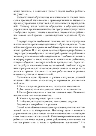 29
вечно скандалы, а начальник третьего отдела вообще работать
не умеет…».
Корпоративное обучение как вид деятельности следует отно-
сить к проектной деятельности и при его организации выполнять
правила управления проектами, где цель является первопричи-
ной. Поэтому когда заказчик обращается в образовательное
учреждение с предложением провести программу корпоративно-
го обучения, первая, главная и, возможно, самая сложная работа –
постановка целей проекта – должна проходить до начала обуче-
ния.
В первую очередь необходимо помнить, что цели корпорации
и цели данного проекта корпоративного обучения разные. Глав-
ной целью функционирования любой корпорации является полу-
чение прибыли. В то же время нецелесообразно разрабатывать
такую программу обучения, цель которой – развить в работниках
желаниеувеличиватьприбылькорпорации. Необходимо выявить
и сформулировать такие качества и компетенции работника,
которые обеспечат высокую прибыль предприятию. Вероятно,
это потребует дополнительных исследований, особенно в круп-
ных корпорациях, где топ-менеджеры физически не могут нахо-
диться в прямом контакте со всеми работниками и реально
оценивать уровень их компетенций.
Постановка цели обучения с учетом следующих условий
позволит обеспечить максимальную вероятность достижения
этой цели.
1. Цель конкретна, реалистична, определена во времени.
2. Достижение цели максимально зависит от исполнителя.
3. Цель сформулирована в положительном ключе. Внимание
направлено из негатива в позитив.
4. Учтены существующие препятствия.
5. Найдены уже существующие, но скрытые ресурсы.
Рассмотрим подробнее эти условия.
Самый важный компонент первого условия правильнопостав-
ленной цели – ее конкретность. Например, цель – повысить
управленческиекомпетенции начальников отделов – звучит кра-
сиво, но не является конкретной. Какие конкретно компетенции
работодатель хочет видеть у своих работников, какие из них он
считает развитыми, а какие – требующими повышения? Что
 