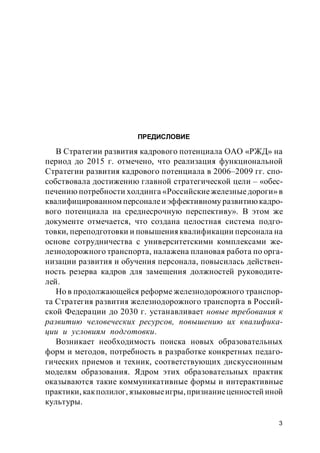 3
ПРЕДИСЛОВИЕ
В Стратегии развития кадрового потенциала ОАО «РЖД» на
период до 2015 г. отмечено, что реализация функциональной
Стратегии развития кадрового потенциала в 2006–2009 гг. спо-
собствовала достижению главной стратегической цели – «обес-
печению потребности холдинга «Российскиежелезныедороги» в
квалифицированном персоналеи эффективному развитиюкадро-
вого потенциала на среднесрочную перспективу». В этом же
документе отмечается, что создана целостная система подго-
товки, переподготовки и повышенияквалификации персонала на
основе сотрудничества с университетскими комплексами же-
лезнодорожного транспорта, налажена плановая работа по орга-
низации развития и обучения персонала, повысилась действен-
ность резерва кадров для замещения должностей руководите-
лей.
Но в продолжающейся реформе железнодорожного транспор-
та Стратегия развития железнодорожного транспорта в Россий-
ской Федерации до 2030 г. устанавливает новые требования к
развитию человеческих ресурсов, повышению их квалифика-
ции и условиям подготовки.
Возникает необходимость поиска новых образовательных
форм и методов, потребность в разработке конкретных педаго-
гических приемов и техник, cоответствующих дискуссионным
моделям образования. Ядром этих образовательных практик
оказываются такие коммуникативные формы и интерактивные
практики, какполилог, языковыеигры,признаниеценностей иной
культуры.
 