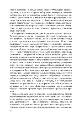 30
значит повысить – и как, до какого уровня? Обсуждая с заказчи-
ком данную цель, мы получим набор задач: во-первых, показать
работникам, что их мышление может быть стереотипным, во-
вторых, ознакомить их с разными методами руководства и на-
учить применять эти методы и т.д. Какие компетенции руково-
дителя обеспечивают максимальную эффективность деятельно-
сти вверенных ему подразделений – это тема отдельной статьи.
Итак, конкретность цели резко повышает уровень результатив-
ности обучения.
Следующий компонент достижимости цели – реалистичность.
Трудно ожидать, что за трехчасовое обучение сотрудники смо-
гут получить не только знания, но и умения, которые будут
успешно применять в практичексой деятельности. И не стоит
надеяться, что после недельного курса сотрудники без малейше-
го сопротивления начнут «новую жизнь». Нужно ставить реаль-
ные цели. Одно из непременных условий, которое часто наруша-
ется, – непротиворечивость всех заявленных целей. Например,
креативность, творческий подход к работе является профессио-
нальным и личностным качеством, вступающим в противоречие
с дисциплинированностью, исполнительностью и лояльностью к
поступающим от вышестоящих органов управления распоряже-
ниям. Никто не отрицает, что высокопрофессиональный сотруд-
никвсе-таки сможет провести линию разграниченияполномочий
и интересов и быть одновременно креативным и лояльным к
корпорации. Однако образовательный проект, целью которого
является одновременно актуализация творческого подхода к
работе и лояльности к работодателю, не будет результативным.
Более того, эта цель не будет достигнута, а у сотрудников
возникнет ощущение хаоса и подозрение, что работодатель сам
не знает, чего он хочет. Логичнее провести два отдельных
образовательных проекта через некоторый промежуток вре-
мени.
Определенность цели во времени – один из наиболее сложно
рассчитываемых параметров, но он необходим, так как практи-
чески любая цель достижима при длительном сроке ее реализа-
ции. Достижимость – это определение периода времени, по
истечении которого мы хотим увидеть желаемые результаты.
Следовательно, правильно сформулированная цель должна со-
 