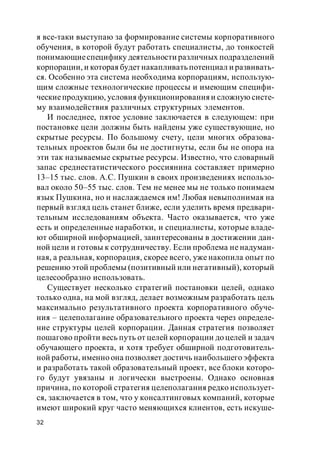 32
я все-таки выступаю за формирование системы корпоративного
обучения, в которой будут работать специалисты, до тонкостей
понимающиеспецифику деятельности различных подразделений
корпорации, и которая будет накапливать потенциал и развивать-
ся. Особенно эта система необходима корпорациям, использую-
щим сложные технологические процессы и имеющим специфи-
ческиепродукцию, условия функционирования и сложную систе-
му взаимодействия различных структурных элементов.
И последнее, пятое условие заключается в следующем: при
постановке цели должны быть найдены уже существующие, но
скрытые ресурсы. По большому счету, цели многих образова-
тельных проектов были бы не достигнуты, если бы не опора на
эти так называемые скрытые ресурсы. Известно, что словарный
запас среднестатистического россиянина составляет примерно
13–15 тыс. слов. А.С. Пушкин в своих произведениях использо-
вал около 50–55 тыс. слов. Тем не менее мы не только понимаем
язык Пушкина, но и наслаждаемся им! Любая невыполнимая на
первый взгляд цель станет ближе, если уделить время предвари-
тельным исследованиям объекта. Часто оказывается, что уже
есть и определенные наработки, и специалисты, которые владе-
ют обширной информацией, заинтересованы в достижении дан-
ной цели и готовы к сотрудничеству. Если проблема не надуман-
ная, а реальная, корпорация, скорее всего, уже накопила опыт по
решению этой проблемы (позитивный или негативный), который
целесообразно использовать.
Существует несколько стратегий постановки целей, однако
только одна, на мой взгляд, делает возможным разработать цель
максимально результативного проекта корпоративного обуче-
ния – целеполагание образовательного проекта через определе-
ние структуры целей корпорации. Данная стратегия позволяет
пошагово пройти весь путь от целей корпорации до целей и задач
обучающего проекта, и хотя требует обширной подготовитель-
ной работы, именно она позволяет достичь наибольшего эффекта
и разработать такой образовательный проект, все блоки которо-
го будут увязаны и логически выстроены. Однако основная
причина, по которой стратегия целеполагания редко использует-
ся, заключается в том, что у консалтинговых компаний, которые
имеют широкий круг часто меняющихся клиентов, есть искуше-
 