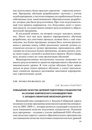 33
ние использовать более простую стратегию – стратегию имита-
ции. Программу обучения разрабатывают частично с учетом
целей корпорации, а частично опираясь на отработанныеблоки и
собственные (или заимствованные) образовательные разработ-
ки, которые уже были результативны. При этом подготовитель-
ный этап проекта сокращается, что, безусловно, ведет к эконо-
мии средств, но существенно снижает результативность образо-
вательной программы.
И последний момент, на котором следует заострить внима-
ние. После того как цель проекта корпоративного обучения
разработана, все участники процесса должны быть с ней озна-
комлены; все блоки программы должны быть логично располо-
жены и увязаны между собой; расписание занятий должно со-
ставляться исходя из логики программы; преподаватели, рабо-
тающие на отдельных блоках программы, должны увязать логи-
ку своего курса с логикой и целями всего проекта. Иначе говоря,
цель должна стоять во главе организации обучения!
Вышеперечисленные методические подходы позволяют по-
высить результативность проектов корпоративного обучения до
максимального уровня. В этом случае обучение будет прово-
диться не ради самого процесса обучения, а станет неотъемле-
мым элементом процесса достижения заказчиком корпоратив-
ных стратегических целей.
УДК 378.046.2:378.665.62(571.13)
А.И. Володин (ОмГУПС)
ПОВЫШЕНИЕ КАЧЕСТВА ЦЕЛЕВОЙ ПОДГОТОВКИ СПЕЦИАЛИСТОВ
НА ОСНОВЕ КОМПЛЕКСНОГО ВЗАИМОДЕЙСТВИЯ
С ЗАПАДНО-СИБИРСКОЙ ЖЕЛЕЗНОЙ ДОРОГОЙ
Взаимодействие университета и Западно-Сибирской дороги
положено в основу программы комплексного развития универси-
тета на 2005–2009 гг., которая является следующей ступенью на
пути повышения качества подготовки специалистов. Основная
цель программы – создание с учетом требований ОАО «Россий-
ские железные дороги» единого образовательного пространства
для повышения качества подготовки специалистов всех уровней
 