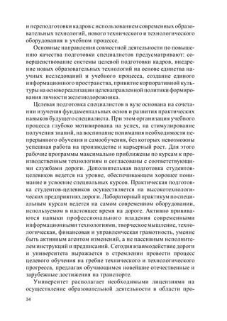 34
и переподготовки кадров с использованием современных образо-
вательных технологий, нового технического и технологического
оборудования в учебном процессе.
Основные направления совместной деятельности по повыше-
нию качества подготовки специалистов предусматривают: со-
вершенствование системы целевой подготовки кадров, внедре-
ние новых образовательных технологий на основе единства на-
учных исследований и учебного процесса, создание единого
информационного пространства, привитиекорпоративной куль-
туры на основереализации целенаправленной политики формиро-
вания личности железнодорожника.
Целевая подготовка специалистов в вузе основана на сочета-
нии изучения фундаментальных основ и развития практических
навыков будущего специалиста. При этом организация учебного
процесса глубоко мотивирована на успех, на стимулирование
получения знаний, на воспитаниепонимания необходимости не-
прерывного обучения и самообучения, без которых невозможны
успешная работа на производстве и карьерный рост. Для этого
рабочие программы максимально приближены по курсам к про-
изводственным технологиям и согласованы с соответствующи-
ми службами дороги. Дополнительная подготовка студентов-
целевиков ведется на уровне, обеспечивающем хорошее пони-
мание и усвоение специальных курсов. Практическая подготов-
ка студентов-целевиков осуществляется на высокотехнологи-
ческих предприятиях дороги. Лабораторный практикум по специ-
альным курсам ведется на самом современном оборудовании,
используемом в настоящее время на дороге. Активно привива-
ются навыки профессионального владения современными
информационными технологиями, творческоемышление, техно-
логическая, финансовая и управленческая грамотность, умение
быть активным агентом изменений, а не пассивным исполните-
лем инструкций и предписаний. Сегодня взаимодействие дороги
и университета выражается в стремлении провести процесс
целевого обучения на гребне технического и технологического
прогресса, предлагая обучающимся новейшие отечественные и
зарубежные достижения на транспорте.
Университет располагает необходимыми лицензиями на
осуществление образовательной деятельности в области про-
 