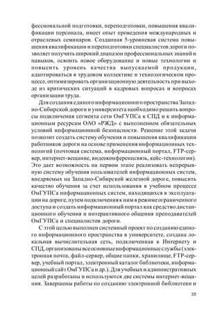 35
фессиональной подготовки, переподготовки, повышения квали-
фикации персонала, имеет опыт проведения международных и
отраслевых семинаров. Созданная 5-уровневая система повы-
шения квалификации и переподготовки специалистов дороги по-
зволяет получить широкий диапазон профессиональных знаний и
навыков, освоить новое оборудование и новые технологии и
повысить уровень качества выпускаемой продукции,
адаптироваться в трудовом коллективе и технологическом про-
цессе, оптимизировать организационную деятельность при выхо-
де из критических ситуаций в кадровых вопросах и вопросах
организации труда.
Для создания единого информационного пространства Запад-
но-Сибирской дороги и университета необходимо решить вопро-
сы подключения сегмента сети ОмГУПСа к СПД и к информа-
ционным ресурсам ОАО «РЖД» с выполнением обязательных
условий информационной безопасности. Решение этой задачи
позволит создать систему обучения и повышения квалификации
работников дороги на основе применения информационных тех-
нологий (почтовая система, информационный портал, FTP-сер-
вер, интернет-вещание, видеоконференцсвязь, кейс-технологии).
Это дает возможность на первом этапе реализовать непрерыв-
ную систему обучения пользователей информационных систем,
внедряемых на Западно-Сибирской железной дороге, повысить
качество обучения за счет использования в учебном процессе
ОмГУПСа информационных систем, находящихся в эксплуата-
ции на дороге, путем подключенияк ним в режимеограниченного
доступа и создать информационный портал как средство дистан-
ционного обучения и интерактивного общения преподавателей
ОмГУПСа и специалистов дороги.
С этой целью выполнен системный проект по созданию едино-
го информационного пространства в университете, создана ло-
кальная вычислительная сеть, подключенная к Интернету и
СПД, организованы всеосновныеинформационныеслужбы (элек-
тронная почта, файл-сервер, общие папки, хранилище, FTP-сер-
вер, учебный портал, электронный каталог библиотеки, информа-
ционный сайт ОмГУПСа и др.). Дляучебныхи административных
целей разработаны и используются две системы интернет-веща-
ния. Завершены работы по созданию электронной библиотеки и
 