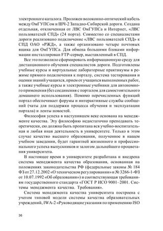 36
электронного каталога. Проложен волоконно-оптический кабель
между ОмГУПСом и ШЧ-2 Западно-Сибирской дороги. Создана
отдельная, отключенная от ЛВС ОмГУПСа и Интернет, «ЛВС
пользователей СПД» (24 порта). Совместно со специалистами
дороги реализовано подключение «ЛВС пользователей СПД» к
СПД ОАО «РЖД», а также организовано четыре почтовых
ящика для ОмГУПСа. Для обмена большими блоками инфор-
мации инсталлирован FTP-сервер, выставленный в СПД.
Все это позволило сформировать информационную среду для
дистанционного обучения специалистов дороги. Подготовлены
учебные курсы и виртуальные лабораторные практикумы в ре-
жиме прямого подключения к порталу, система тестирования и
оценки знаний учащихся, прием от учащихсявыполненных работ,
а также учебные курсы и электронные учебники для автономно-
го применения (без соединения с порталом для самостоятельного
домашнего использования). Помимо перечисленных функций
портал обеспечивает форумы и интерактивные службы сообще-
ний (чаты для поддержки процесса обучения и эксплуатации
портала) и ленты новостей.
Философия успеха в наступившем веке основана на менедж-
менте качества. Эту философию недостаточно преподавать те-
оретически, ею должна быть пропитана вся учебно-воспитатель-
ная и любая иная деятельность в университете. Только в этом
случае качество высшего образования, полученное в нашем
учебном заведении, будет гарантией жизненного и профессио-
нального успеха выпускников и залогом дальнейшего процвета-
ния университета.
В настоящее время в университете разработана и внедрена
система менеджмента качества образования, основанная на
положениях законодательства РФ (федеральные законы № 184
ФЗ от 27.12.2002 «О техническом регулировании»и № 3266-1-ФЗ
от 10.07.1992 «Об образовании») и соответствующая требовани-
ям государственного стандарта «ГОСТ Р ИСО 9001–2001. Сис-
темы менеджмента качества. Требования».
Система менеджмента качества университета построена с
учетом типовой модели системы качества образовательных
учреждений, IWA-2 «Руководящиеуказания по применению ISO
 