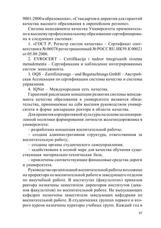 37
9001:2000 в образовании», «Стандартов и директив для гарантий
качества высшего образования в европейском регионе».
Система менеджмента качества Университета применитель-
но к высшему профессиональному образованию сертифицирова-
на в следующих системах:
1. «ГОСТ Р, Регистр систем качества» – Сертификат соот-
ветствияк № 06078 регистрационный № РОСС RU.ИК59.К 00021
от 05.09.2006.
2. EVROCERT – Certifikacija i nadzor integrisanih sistema
menadzmenta – Сертификация и наблюдение интегрированных
систем менеджмента.
3. OQS – Zertifizierungs – und Begutachtungs GmbH – Австрий-
ская Ассоциация по сертификации системы качества и системы
управления.
4. IQNet – Международная сеть качества.
Гарантией реализации концепции развития системы менедж-
мента качества образования в университете являются обяза-
тельства, принимаемые на себя высшим руководством универ-
ситета в форме декларации ректора в области качества.
Дляпривития корпоративной культуры на основецеленаправ-
ленной политики формирования личности железнодорожника в
университете:
– разработана концепция воспитательной работы;
– создана административная структура, ответственная за
воспитательную работу;
– созданы органы студенческого самоуправления;
– задействована в полной мере для качества обучения суще-
ствующая материально-техническая база;
– привлечены соответствующие финансовые средства дороги
и университета.
Руководство организацией воспитательной работы возложено
на проректора по воспитательной работе и заведующего отделом
по внеучебной работе. В институтах (факультетах) приказом
ректора назначены заместители директоров институтов (дека-
нов факультетов) по воспитательной работе. На выпускающих
кафедрах назначены заместители заведующих кафедрами по
воспитательной работе. В студенческих группах первого и вто-
рого курсов назначены кураторы учебных групп. Каждый год в
 