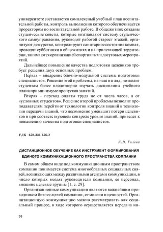 38
университете составляется комплексный учебный план воспита-
тельной работы, контроль выполнения которого обеспечивается
проректором по воспитательной работе. В общежитиях созданы
студенческие советы, которые возглавляют систему студенчес-
кого самоуправления, руководят работой старост этажей, орга-
низуют дежурство, контролируют санитарноесостояние комнат,
проводят субботники в общежитиях и на прилегающей террито-
рии, занимаютсяорганизацией спортивных и досуговых меропри-
ятий.
Дальнейшее повышение качества подготовки целевиков тре-
бует решения двух основных проблем.
Первая – внедрение блочно-модульной системы подготовки
специалистов. Решение этой проблемы, на наш взгляд, позволит
студентам более плодотворно изучать дисциплины учебного
плана при минимуме пропусков занятий.
Вторая – перевод оплаты труда не от числа часов, а от
«условных студентов». Решение второй проблемы позволит пре-
подавателям перейти от технологии контроля знаний к техноло-
гии передачи знаний, что несомненно уменьшит потери целеви-
ков и при соответствующем контроле уровня знаний, приведет к
повышению качества подготовки специалистов.
УДК 658.336:656.2
К.В. Гилева
ДИСТАНЦИОННОЕ ОБУЧЕНИЕ КАК ИНСТРУМЕНТ ФОРМИРОВАНИЯ
ЕДИНОГО КОММУНИКАЦИОННОГО ПРОСТРАНСТВА КОМПАНИИ
В самом общем виде под коммуникационным пространством
компании понимается система многообразных социальных свя-
зей, возникающих междуразличными агентами коммуникации, в
число которых входят руководители компании, ее персонал,
внешние целевые группы [1, с. 29].
Организационные коммуникации являются важнейшим про-
водником бизнес-целей компании, ее миссии и ценностей. Орга-
низационную коммуникацию можно рассматривать как соци-
альный процесс, в ходе которого осуществляется передача ин-
 