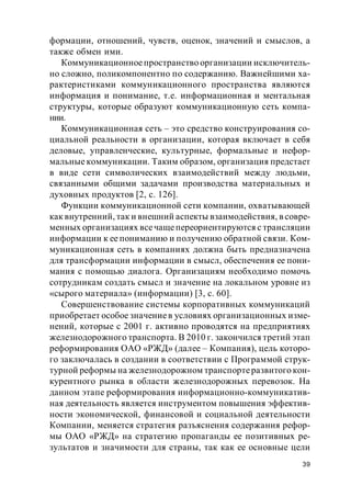 39
формации, отношений, чувств, оценок, значений и смыслов, а
также обмен ими.
Коммуникационноепространство организации исключитель-
но сложно, поликомпонентно по содержанию. Важнейшими ха-
рактеристиками коммуникационного пространства являются
информация и понимание, т.е. информационная и ментальная
структуры, которые образуют коммуникационную сеть компа-
нии.
Коммуникационная сеть – это средство конструирования со-
циальной реальности в организации, которая включает в себя
деловые, управленческие, культурные, формальные и нефор-
мальные коммуникации. Таким образом, организация предстает
в виде сети символических взаимодействий между людьми,
связанными общими задачами производства материальных и
духовных продуктов [2, с. 126].
Функции коммуникационной сети компании, охватывающей
как внутренний, так и внешний аспекты взаимодействия, в совре-
менных организациях всечащепереориентируются с трансляции
информации к ее пониманию и получению обратной связи. Ком-
муникационная сеть в компаниях должна быть предназначена
для трансформации информации в смысл, обеспечения ее пони-
мания с помощью диалога. Организациям необходимо помочь
сотрудникам создать смысл и значение на локальном уровне из
«сырого материала» (информации) [3, с. 60].
Совершенствование системы корпоративных коммуникаций
приобретает особое значениев условиях организационных изме-
нений, которые с 2001 г. активно проводятся на предприятиях
железнодорожного транспорта. В 2010 г. закончился третий этап
реформирования ОАО «РЖД» (далее – Компания), цель которо-
го заключалась в создании в соответствии с Программой струк-
турной реформы на железнодорожном транспортеразвитого кон-
курентного рынка в области железнодорожных перевозок. На
данном этапе реформирования информационно-коммуникатив-
ная деятельность является инструментом повышения эффектив-
ности экономической, финансовой и социальной деятельности
Компании, меняется стратегия разъяснения содержания рефор-
мы ОАО «РЖД» на стратегию пропаганды ее позитивных ре-
зультатов и значимости для страны, так как ее основные цели
 
