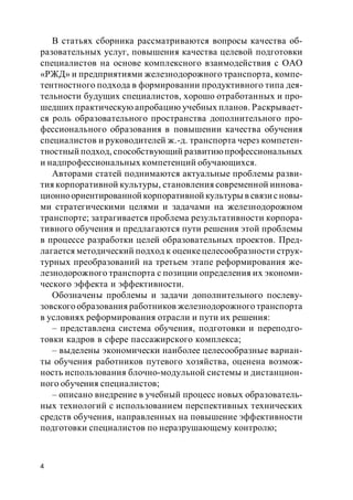 4
В статьях сборника рассматриваются вопросы качества об-
разовательных услуг, повышения качества целевой подготовки
специалистов на основе комплексного взаимодействия с ОАО
«РЖД» и предприятиями железнодорожного транспорта, компе-
тентностного подхода в формировании продуктивного типа дея-
тельности будущих специалистов, хорошо отработанных и про-
шедших практическую апробацию учебных планов. Раскрывает-
ся роль образовательного пространства дополнительного про-
фессионального образования в повышении качества обучения
специалистов и руководителей ж.-д. транспорта через компетен-
тностный подход, способствующий развитиюпрофессиональных
и надпрофессиональных компетенций обучающихся.
Авторами статей поднимаются актуальные проблемы разви-
тия корпоративной культуры, становления современной иннова-
ционноориентированной корпоративной культуры в связисновы-
ми стратегическими целями и задачами на железнодорожном
транспорте; затрагивается проблема результативности корпора-
тивного обучения и предлагаются пути решения этой проблемы
в процессе разработки целей образовательных проектов. Пред-
лагается методический подход к оценкецелесообразности струк-
турных преобразований на третьем этапе реформирования же-
лезнодорожного транспорта с позиции определения их экономи-
ческого эффекта и эффективности.
Обозначены проблемы и задачи дополнительного послеву-
зовского образования работников железнодорожного транспорта
в условиях реформирования отрасли и пути их решения:
– представлена система обучения, подготовки и переподго-
товки кадров в сфере пассажирского комплекса;
– выделены экономически наиболее целесообразные вариан-
ты обучения работников путевого хозяйства, оценена возмож-
ность использования блочно-модульной системы и дистанцион-
ного обучения специалистов;
– описано внедрение в учебный процесс новых образователь-
ных технологий с использованием перспективных технических
средств обучения, направленных на повышение эффективности
подготовки специалистов по неразрушающему контролю;
 