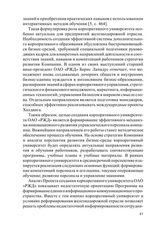 41
знаний и приобретения практических навыков с использованием
интерактивных методов обучения [5, с. 464].
Такая формулировка роли корпоративного университета осо-
бенно актуальна для предприятий железнодорожной отрасли.
Необходимость создания эффективной системы дополнительно-
го корпоративного образования обусловлена быстроменяющей-
ся бизнес-средой, требующей специальной подготовки руково-
дящих кадров для конкретных направлений деятельности и соот-
ветствия знаний, навыков и компетенций работников стратегии
развития Компании. В одном из своих выступлений старший
вице-президент ОАО «РЖД» Борис Лапидус отмечает, что ме-
неджмент вновь создаваемых дочерних обществ и внутренних
бизнес-единиц нуждается в интенсивном бизнес-образовании,
расширении знаний в сферах корпоративногоуправления, страте-
гического и финансового менеджмента, маркетинга, информаци-
онных технологий, управления бизнесом в широком смысле сло-
ва. Отдельным направлением является подготовка менеджеров,
способных эффективно реализовывать международные проекты
Холдинга.
Таким образом, целью создания корпоративного университе-
та ОАО «РЖД» является формирование эффективного механиз-
ма инновационного развития управленческого персонала компа-
нии. Важнейшим направлением его работы станет методическое
обеспечение процесса обучения. На основе стратегии Компании
и анализа перспектив развития бизнес-среды корпоративный
университет будет определять актуальные направления разви-
тия и обучения работников, разрабатывать соответствующие
программы, учебные планы и учебные материалы. В рамках
корпоративного университета в среднесрочной перспективепла-
нируется реализация следующих основных функций:формирова-
ние компетенций персонала и его оценка; текущее опережающее
обучение; развитие персонала и управление знаниями.
Анализ Проекта создания корпоративного университета ОАО
«РЖД» показывает недостаточную ориентацию Программы на
формированиеединогоинформационно-коммуникационногопро-
странства. Вместе с тем именно корпоративный университет в
условиях реформирования железнодорожной отрасли позволяет
решать проблемы недостаточной информированности сотрудни-
 