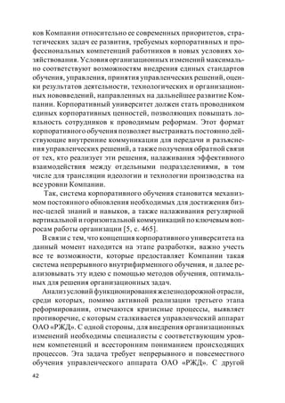 42
ков Компании относительно ее современных приоритетов, стра-
тегических задач ее развития, требуемых корпоративных и про-
фессиональных компетенций работников в новых условиях хо-
зяйствования. Условия организационных изменений максималь-
но соответствуют возможностям внедрения единых стандартов
обучения, управления, принятия управленческих решений, оцен-
ки результатов деятельности, технологических и организацион-
ных нововведений, направленных на дальнейшее развитие Ком-
пании. Корпоративный университет должен стать проводником
единых корпоративных ценностей, позволяющих повышать ло-
яльность сотрудников к проводимым реформам. Этот формат
корпоративного обучения позволяет выстраивать постоянно дей-
ствующие внутренние коммуникации для передачи и разъясне-
ния управленческих решений, а такжеполучения обратной связи
от тех, кто реализует эти решения, налаживания эффективного
взаимодействия между отдельными подразделениями, в том
числе для трансляции идеологии и технологии производства на
всеуровни Компании.
Так, система корпоративного обучения становится механиз-
мом постоянного обновления необходимых для достижения биз-
нес-целей знаний и навыков, а также налаживания регулярной
вертикальной и горизонтальной коммуникаций поключевым воп-
росам работы организации [5, с. 465].
В связи с тем, что концепция корпоративного университета на
данный момент находится на этапе разработки, важно учесть
все те возможности, которые предоставляет Компании такая
система непрерывного внутрифирменного обучения, и далее ре-
ализовывать эту идею с помощью методов обучения, оптималь-
ных для решения организационных задач.
Анализусловийфункционированияжелезнодорожной отрасли,
среди которых, помимо активной реализации третьего этапа
реформирования, отмечаются кризисные процессы, выявляет
противоречие, с которым сталкивается управленческий аппарат
ОАО «РЖД». С одной стороны, для внедрения организационных
изменений необходимы специалисты с соответствующим уров-
нем компетенций и всесторонним пониманием происходящих
процессов. Эта задача требует непрерывного и повсеместного
обучения управленческого аппарата ОАО «РЖД». С другой
 