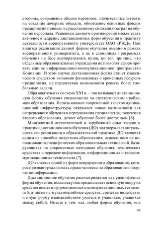 43
стороны, сокращение объема перевозок, значительные затраты
на создание дочерних обществ, обновление основных фондов
предприятий привели к существенному снижению затрат на обу-
чение персонала. Решением данного противоречия может стать
активное внедрение дистанционных форм обучения в практику
деятельности корпоративного университета ОАО «РЖД». Нам
видится реализация данной формы обучения именно в рамках
корпоративного университета, а не в единичных программах
обучения на базе корпоративных вузов, по той причине, что
отдельные образовательные учреждения не позволят сформиро-
вать единое информационно-коммуникационное пространство
Компании. В этом случае дистанционная форма станет класси-
ческим средством экономии финансовых и временных ресурсов
предприятия, не предоставив возможности решать более гло-
бальные задачи.
Образовательная система XXI в. – так называют дистанцион-
ную форму обучения специалисты по стратегическим пробле-
мам образования. Использование современной телекоммуника-
ционной инфраструктуры открывает новые возможности для
непрерывногообученияи переучивания специалистов, получения
второго образования, делает обучение более доступным [6].
Многолетний отечественный и зарубежный опыт теории и
практики дистанционного обучения (ДО) подтверждает актуаль-
ность его реализации в образовательной практике. ДО является
одним из способов получения образования, основанного на ис-
пользовании специфических образовательных технологий, бази-
рующихся на современных методиках обучения, технических
средствах и передаче информации, информационных и телеком-
муникационных технологиях [7].
ДО является одной из форм непрерывного образования, кото-
рое призвано реализовать права человека на образование и полу-
чениеинформации.
Дистанционное обучение рассматривается как специфичная
форма обучения, поскольку она предполагает основную опору на
средства новых информационных и коммуникационных техноло-
гий, а также на мультимедийные средства, средства видеосвязи
и иную форму взаимодействия учителя и учащихся, учащихся
между собой. Вместе с тем, как любая форма обучения, она
 
