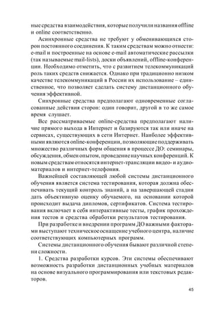 45
ныесредства взаимодействия, которыеполучили названия offline
и online соответственно.
Асинхронные средства не требуют у обменивающихся сто-
рон постоянного соединения. К таким средствам можно отнести:
e-mail и построенные на основе e-mail автоматические рассылки
(так называемые mail-lists), доски объявлений, offline-конферен-
ции. Необходимо отметить, что с развитием телекоммуникаций
роль таких средств снижается. Однако при традиционно низком
качестве телекоммуникаций в России их использование – един-
ственное, что позволяет сделать систему дистанционного обу-
чения эффективной.
Синхронные средства предполагают одновременные согла-
сованные действия сторон: один говорит, другой в то же самое
время слушает.
Все рассматриваемые online-средства предполагают нали-
чие прямого выхода в Интернет и базируются так или иначе на
сервисах, существующих в сети Интернет. Наиболее эффектив-
ными являются online-конференции, позволяющиеподдерживать
множество различных форм общения в процессе ДО: семинары,
обсуждения, обмен опытом, проведениенаучных конференций. К
новым средствам относятся интернет-трансляции видео-и аудио-
материалов и интернет-телефония.
Важнейшей составляющей любой системы дистанционного
обучения является система тестирования, которая должна обес-
печивать текущий контроль знаний, а на завершающей стадии
дать объективную оценку обучаемого, на основании которой
происходит выдача дипломов, сертификатов. Система тестиро-
вания включает в себя интерактивные тесты, график прохожде-
ния тестов и средства обработки результатов тестирования.
При разработкеи внедрении программ ДО важными фактора-
ми выступают техническоеоснащение учебного центра, наличие
соответствующих компьютерных программ.
Системы дистанционного обучения бывают различной степе-
ни сложности.
1. Средства разработки курсов. Эти системы обеспечивают
возможность разработки дистанционных учебных материалов
на основе визуального программирования или текстовых редак-
торов.
 