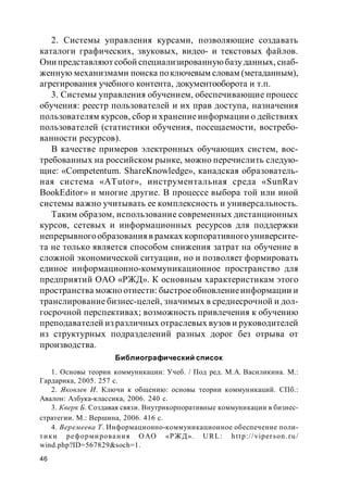 46
2. Системы управления курсами, позволяющие создавать
каталоги графических, звуковых, видео- и текстовых файлов.
Они представляют собой специализированнуюбазуданных, снаб-
женную механизмами поиска поключевым словам (метаданным),
агрегирования учебного контента, документооборота и т.п.
3. Системы управления обучением, обеспечивающие процесс
обучения: реестр пользователей и их прав доступа, назначения
пользователям курсов, сбор и хранение информации о действиях
пользователей (статистики обучения, посещаемости, востребо-
ванности ресурсов).
В качестве примеров электронных обучающих систем, вос-
требованных на российском рынке, можно перечислить следую-
щие: «Competentum. ShareKnowledge», канадская образователь-
ная система «ATutor», инструментальная среда «SunRav
BookEditor» и многие другие. В процессе выбора той или иной
системы важно учитывать ее комплексность и универсальность.
Таким образом, использование современных дистанционных
курсов, сетевых и информационных ресурсов для поддержки
непрерывногообразования в рамках корпоративного университе-
та не только является способом снижения затрат на обучение в
сложной экономической ситуации, но и позволяет формировать
единое информационно-коммуникационное пространство для
предприятий ОАО «РЖД». К основным характеристикам этого
пространства можно отнести: быстроеобновлениеинформации и
транслирование бизнес-целей, значимых в среднесрочной и дол-
госрочной перспективах; возможность привлечения к обучению
преподавателей из различных отраслевых вузов и руководителей
из структурных подразделений разных дорог без отрыва от
производства.
Библиографический список
1. Основы теории коммуникации: Учеб. / Под ред. М.А. Василикина. М.:
Гардарика, 2005. 257 с.
2. Яковлев И. Ключи к общению: основы теории коммуникаций. СПб.:
Авалон: Азбука-классика, 2006. 240 с.
3. Кверк Б. Создавая связи. Внутрикорпоративные коммуникации в бизнес-
стратегии. М.: Вершина, 2006. 416 с.
4. Веремеева Т. Информационно-коммуникационное обеспечение поли-
тики реформирования ОАО «РЖД». URL: http://viperson.ru/
wind.php?ID=567829&soch=1.
 