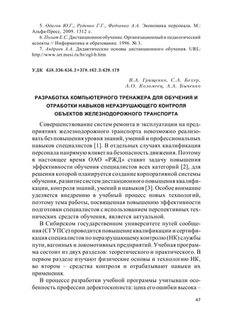 47
5. Одегов Ю.Г., Руденко Г.Г., Федченко А.А. Экономика персонала. М.:
Альфа-Пресс, 2009. 1312 с.
6. Полат Е.С. Дистанционноеобучение. Организационныйи педагогический
аспекты // Информатика и образование. 1996. № 3.
7. Андреев А.А. Дидактические основы дистанционного обучения. URL:
http://www.iet.mesi.ru/br/ogl-b.htm
УДК 658.336:656.2+378.162.3:620.179
В.А. Грищенко, С.А. Бехер,
А.О. Коломеец, А.А. Быченко
РАЗРАБОТКА КОМПЬЮТЕРНОГО ТРЕНАЖЕРА ДЛЯ ОБУЧЕНИЯ И
ОТРАБОТКИ НАВЫКОВ НЕРАЗРУШАЮЩЕГО КОНТРОЛЯ
ОБЪЕКТОВ ЖЕЛЕЗНОДОРОЖНОГО ТРАНСПОРТА
Совершенствование систем ремонта и эксплуатации на пред-
приятиях железнодорожного транспорта невозможно реализо-
вать без повышения уровня знаний, умений и профессиональных
навыков специалистов [1]. В отдельных случаях квалификация
персонала напрямую влияет на безопасность движения. Поэтому
в настоящее время ОАО «РЖД» ставит задачу повышения
эффективности обучения специалистов всех категорий [2], для
решения которой планируется создание корпоративной системы
обучения, развитиесистем дистанционного повышения квалифи-
кации, контроля знаний, умений и навыков [3]. Особоевнимание
уделяется внедрению в учебный процесс новых технологий,
поэтому тема работы, посвященная повышению эффективности
подготовки специалистов с использованием перспективных тех-
нических средств обучения, является актуальной.
В Сибирском государственном университете путей сообще-
ния (СГУПСе) проводится повышениеквалификации и сертифи-
кация специалистов по неразрушающему контролю (НК) службы
пути, вагонных и локомотивных предприятий. Учебная програм-
ма состоит из двух разделов: теоретического и практического. В
первом разделе изучают физические основы и технологию НК,
во втором – средства контроля и отрабатывают навыки их
применения.
В процессе разработки учебной программы учитывали осо-
бенность профессии дефектоскописта: цена его ошибки высока –
 