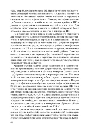 48
сход, авария, крушение поезда [4]. При выполнении технологи-
ческих операций контроля специалисты НК должны находиться
в состоянии постоянной концентрации внимания на звуковых и
световых сигналах дефектоскопа. Поэтому квалификационные
требования включают в себя не только знания приборов НК и
умения их применения, но и навыки настройки и контроля. Для
отработки практических навыков в учебной программе более
половины часов отводится на занятия с приборами НК.
На ремонтных предприятиях железнодорожного транспорта
дефектоскописты выполняют операционный контроль в соответ-
ствии с технологическими картами и инструкциями. Так как
нестандартные ситуации и некоторые типы дефектов встреча-
ются относительно редко, то в процессе работы квалификация
специалистов НК постепенно снижается до уровня, минимально
необходимого для выполнения ежедневной работы. Поэтому
одна из основных задач курсов профессиональной переподготов-
ки заключается в изучении и отработке специалистами навыков
настройки, контроля и оценки результатов в различных условиях
с разными типами дефектов.
Решение учебной задачи может заключаться в использова-
нии на практических занятиях дефектоскопов, преобразовате-
лей, стандартных образцов и объектов контроля (колеса, оси и
т.д.) с различными параметрами и характеристиками. При этом
необходимые для реализации учебного процесса экономические
и материальные затраты на обучениеневероятно высоки. Напри-
мер, для эффективного обучения группы дефектоскопистов из
20–25 чел. необходимо такое же количество средств НК. При
этом только на вагоноремонтных предприятиях используются
дефектоскопы трех разных типов, стоимость каждого из которых
составляет от 150 до 200 тыс. р. Следовательно, для организации
процесса фронтального обучения специалистов одного вагонного
предприятия необходимы капитальные затраты более 10 млн р.
и помещения для стандартных и контрольных образцов, объек-
тов контроля с общей площадью более 120 м2
.
Опыт решения задачи профессиональной подготовки специа-
листов других профессий (пилотов, машинистов) показывает,
что наиболее эффективно реализация учебного процесса осуще-
ствляется путем применения компьютерных тренажеров. Комп-
 