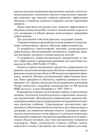 49
лексная методика проведения практических занятий с использо-
ванием реальных технических средств и виртуальных тренаже-
ров позволяет при меньших затратах проводить эффективное
обучение и отработку навыков в широком спектре параметров
контроля.
Перед нами была поставлена цель: повысить эффективность
обучения специалистов НК и снизить экономические затраты за
счет внедрения в учебный процесс компьютерных тренажеров
дефектоскопов.
Для достижения этой цели решались следующие задачи:
1)проанализировать функциональныевозможности существу-
ющих компьютерных средств обучения дефектоскопистов;
2) разработать компьютерный тренажер ультразвукового
дефектоскопа, обеспечивающий возможность отработки навы-
ков настройки, контроля и оценки качества деталей;
3) разработать учебно-методическую документацию и оце-
нить эффективность применения тренажера для подготовки спе-
циалистов НК в ИПТТиПК СГУПСа.
Одним из первых программных продуктов, направленных на
решениезадачи компьютеризации обучения и повышения квали-
фикации специалистов в области НК на железнодорожном транс-
порте, является «Основы ультразвуковой дефектоскопии рель-
сов. Пакет программ по обучению, отработке навыков и тести-
рованию» [5]. Данная программа была разработана компанией
«Кедр» совместно с ведущими специалистами по НК рельсов
НИИ мостов (г. Санкт-Петербург) в 1997–1999 гг.
В программу встроены мультимедиа-учебник по физическим
основам, технологии контроля рельсов и нормативно-техничес-
кая документация. Методическое сопровождение процесса обу-
чения реализовано в виде подпрограммы тестирования по основ-
ным разделам учебника. Существенным достоинством про-
граммного обеспечения является наличие в нем компьютерного
тренажера для отработки навыков анализа А-развертки дефек-
тоскопа для нескольких типов дефектов. С помощью клавиатуры
обучающийся управляет положением преобразователя на вирту-
альном объекте контроля, при этом автоматически изменяется
А-развертка. Перед специалистом ставятся учебные задачи:
определить по виду А-развертки тип или вид дефекта, его коор-
 