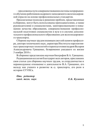 5
– предложены пути совершенствования системы непрерывно-
го обучения работников кадрового менеджмента железнодорож-
ной отрасли на основе профессиональных стандартов.
Предлагаемые подходы к решению проблем, представленные
в сборнике, могут быть использованы преподавателями, а также
руководителями и специалистами, заинтересованными в повы-
шении качества образования, совершенствовании профессио-
нальной подготовки специалистов в вузе и в системе дополни-
тельного профессионального образования для железнодорожно-
го транспорта.
Сборник научных трудов посвящен светлой памяти профессо-
ра, доктора технических наук, директора Института перспектив-
ных транспортных технологий и переподготовки кадров Валерия
Александровича Грищенко, безвременно ушедшего из жизни
3 ноября 2010 г.
В сборнике представлена научная биография В.А. Грищенко.
Редакционная коллегия благодарит всех авторов, приславших
свои статьи для сборника научных трудов, за сотрудничество и
неравнодушное отношение к деятельности В.А. Грищенко, его
вкладу как ученого в развитие ж.-д. транспорта, его роли в
истории СГУПСа.
Отв. редактор
канд. техн. наук Е.Б. Кулинич
 