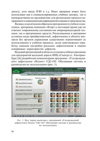 50
динату, угол ввода ПЭП и т.д. Пакет программ может быть
использован как в специализированных учебных центрах, так и
непосредственно на предприятиях для организации процесса не-
прерывного повышенияквалификациибезотрываотпроизводства.
Являясь классическим образцом программного учебного ком-
плекса, программа компании «Кедр» в настоящее время уже не
отвечает современному состоянию как микропроцессорной тех-
ники, так и программных средств. Реализованные в программе
условные виды преобразователей, дефектоскопа и объекта кон-
троля без органов управления существенно ограничивают ее
использование в учебном процессе, делая невозможным отра-
ботку навыков настройки реальных дефектоскопов и оценки
измеряемых характеристик дефектов.
Ведущей организацией в области создания учебных программ
для предприятий железной дороги НПЦ «Спектр» (г. Екатерин-
бург) [6] разработана компьютерная программа «Ультразвуко-
вого дефектоскоп «Пеленг» УД2-102. Обучающая система и
руководство по эксплуатации» (рис. 1).
Рис. 1. Вид экрана монитора с программой «Ультразвуковой
дефектоскоп Пеленг УД2-102. Обучающая система и руководство
по эксплуатации»
 