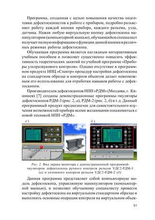 51
Программа, созданная с целью повышения качества подго-
товки дефектоскопистов к работе с прибором, подробно разъяс-
няет работу каждой кнопки прибора, каждого разъема, узла,
датчика. Нажав любую виртуальную кнопку дефектоскопа ма-
нипулятором (компьютерной мышью), обучающийсяспециалист
получает полнуюинформациюофункции даннойкнопкив различ-
ных режимах работы дефектоскопа.
Обучающая программа является наглядным интерактивным
учебным пособием и позволяет существенно повысить эффек-
тивность теоретических занятий по учебной программе «Прибо-
ры ультразвукового контроля». Однако отсутствие в программ-
ном продукте НПЦ «Спектр» процедур настройки дефектоскопа
на стандартном образце и контроля объектов делает невозмож-
ным его использование для отработки навыков работы с дефек-
тоскопом.
Производителем дефектоскопов НПП«РДМ»(Молдова, г. Ки-
шинев) [7] созданы демонстрационные программы-эмуляторы
дефектоскопов РДМ-3 (рис. 2, а), РДМ-2 (рис. 2, б) и т.д. Данный
программный продукт предназначен для самостоятельного изу-
чения возможностей прибора всеми желающими ознакомиться с
новой техникой НПП «РДМ».
Данная программа представляет собой компьютерную мо-
дель дефектоскопа, управляемую манипулятором (компьютер-
ной мышью), и позволяет обучаемому специалисту провести
настройку дефектоскопа на виртуальном стандартном образце и
выполнить основные операции контроля на виртуальном объек-
Рис. 2. Вид экрана монитора с демонстрационной программой-
эмулятором дефектоскопа ручного контроля рельсов УДС2-РДМ-3
(а) и сплошного контроля рельсов УДС2-РДМ-2 (б)
а )
а) б)
б )
 