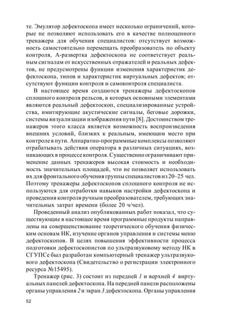 52
те. Эмулятор дефектоскопа имеет несколько ограничений, кото-
рые не позволяют использовать его в качестве полноценного
тренажера для обучения специалистов: отсутствует возмож-
ность самостоятельно перемещать преобразователь по объекту
контроля, А-развертка дефектоскопа не соответствует реаль-
ным сигналам от искусственных отражателей и реальных дефек-
тов, не предусмотрены функции изменения характеристик де-
фектоскопа, типов и характеристик виртуальных дефектов; от-
сутствуют функции контроля и самоконтроля специалиста.
В настоящее время создаются тренажеры дефектоскопов
сплошного контроля рельсов, в которых основными элементами
являются реальный дефектоскоп, специализированные устрой-
ства, имитирующие акустические сигналы, беговые дорожки,
системы визуализации изображения пути [8]. Достоинством тре-
нажеров этого класса является возможность воспроизведения
внешних условий, близких к реальным, имеющим место при
контролев пути. Аппаратно-программныекомплексы позволяют
отрабатывать действия оператора в различных ситуациях, воз-
никающих в процессеконтроля. Существенно ограничивают при-
менение данных тренажеров высокая стоимость и необходи-
мость значительных площадей, что не позволяет использовать
их для фронтальногообучения группы специалистов из 20–25 чел.
Поэтому тренажеры дефектоскопов сплошного контроля не ис-
пользуются для отработки навыков настройки дефектоскопа и
проведения контроля ручным преобразователем, требующих зна-
чительных затрат времени (более 20 ч/чел).
Проведенный анализ опубликованных работ показал, что су-
ществующие в настоящее время программные продукты направ-
лены на совершенствование теоретического обучения физичес-
ким основам НК, изучение органов управления и системы меню
дефектоскопов. В целях повышения эффективности процесса
подготовки дефектоскопистов по ультразвуковому методу НК в
СГУПСе был разработан компьютерный тренажер ультразвуко-
вого дефектоскопа (Свидетельство о регистрации электронного
ресурса №15495).
Тренажер (рис. 3) состоит из передней 1 и верхней 4 вирту-
альных панелей дефектоскопа. На передней панели расположены
органы управления 2 и экран 3 дефектоскопа. Органы управления
 