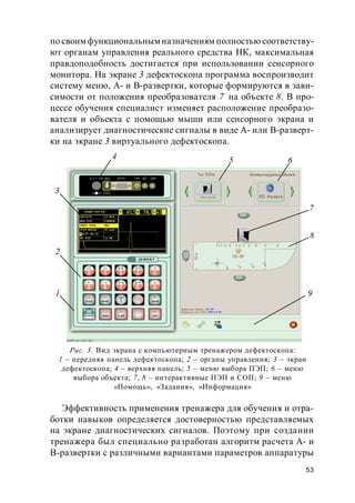 53
по своим функциональным назначениям полностью соответству-
ют органам управления реального средства НК, максимальная
правдоподобность достигается при использовании сенсорного
монитора. На экране 3 дефектоскопа программа воспроизводит
систему меню, А- и В-развертки, которые формируются в зави-
симости от положения преобразователя 7 на объекте 8. В про-
цессе обучения специалист изменяет расположение преобразо-
вателя и объекта с помощью мыши или сенсорного экрана и
анализирует диагностические сигналы в виде А- или В-разверт-
ки на экране 3 виртуального дефектоскопа.
Эффективность применения тренажера для обучения и отра-
ботки навыков определяется достоверностью представляемых
на экране диагностических сигналов. Поэтому при создании
тренажера был специально разработан алгоритм расчета А- и
В-развертки с различными вариантами параметров аппаратуры
Рис. 3. Вид экрана с компьютерным тренажером дефектоскопа:
1 – передняя панель дефектоскопа; 2 – органы управления; 3 – экран
дефектоскопа; 4 – верхняя панель; 5 – меню выбора ПЭП; 6 – меню
выбора объекта; 7, 8 – интерактивные ПЭП и СОП; 9 – меню
«Помощь», «Задания», «Информация»
4
2
3
1
5 6
7
8
9
 