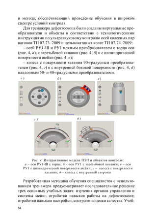 54
и метода, обеспечивающий проведение обучения в широком
спектре условий контроля.
Для тренажера дефектоскопа были созданы виртуальные пре-
образователи и объекты в соответствии с технологическими
инструкциями по ультразвуковому контролю осей колесных пар
вагонов ТИ 07.73–2009 и цельнокатаных колес ТИ 07.74–2009:
– осей РУ1-Ш и РУ1 прямым преобразователем с торца оси
(рис. 4, а), с зарезьбовой канавки (рис. 4, б) и с цилиндрической
поверхности шейки (рис. 4, в);
– колеса с поверхности катания 90-градусным преобразова-
телем (рис. 4, г) и с внутренней боковой поверхности (рис. 4, д)
наклонным 50- и 40-градусными преобразователями.
Разработанная методика обучения специалистов с использо-
ванием тренажера предусматривает последовательное решение
трех основных учебных задач: изучения органов управления и
системы меню; отработки навыков работы на дефектоскопе;
отработки навыков настройки, контроля и оценки качества. Учеб-
д )г )
в )б )а )
Рис. 4. Интерактивные модели ПЭП и объектов контроля:
а – оси РУ1-Ш с торца; б – оси РУ1 с зарезьбовой канавки; в – оси
РУ1 с цилиндрической поверхности шейки; г – колеса с поверхности
катания; д – колеса с внутренней стороны
 