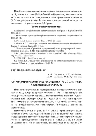 58
Наибольшее отношение количества правильных ответов пос-
ле обучения и до него (1,40 и более) наблюдался у специалистов,
которые на входном тестировании дали правильные ответы на
60 % вопросов и менее. В среднем уровень знаний и навыков
специалистов увеличился в 1,25 раза.
Библиографический список
1. Повысить эффективность неразрушающего контроля // Евразия Вести.
2004. № 1.
2. Обеспечить гарантированную безопасность перевозок // Евразия Вести.
2009. № 12.
3. Васина Л. Знания в цене // Гудок. 2010. 25 марта.
4. Попов В.Е. О некоторых аспектах проблемы безопасность человеческий
фактор // Евразия Вести. 2004. № 6.
5. Компьютерная обучающая программа «Основы ультразвуковой дефек-
тоскопии рельсов». URL: http://kedrbgtu.chat.ru/cop3.html
6. Вступительное слово генерального директора ЗАО НПЦ «Спектр». URL:
http://www.rc-spectr.ru/
7. РДМ. URL: http://www.rdm.md
8. Бобров А.Л. О подготовке специалистов по неразрушающему контролю
рельсов // Путь и путевое хозяйство. 2008. № 1.
УДК 378.018.46+378.665.62(571.14)
В.А. Грищенко, В.И. Медведев,
Л.И. Цехнова, И.А. Трубникова
ОРГАНИЗАЦИЯ РАБОТЫ УЧЕБНОГО ЦЕНТРА ПО ОХРАНЕ ТРУДА
В СОВРЕМЕННЫХ УСЛОВИЯХ
Научно-внедренческий сертификационный центр«Охрана тру-
да» (НВСЦ «Охрана труда») основан в 1998 г. по инициативе
доктора технических наук Е.Д. Чернова на базе научных подраз-
делений при кафедре «Охрана труда» (НИГ «Охрана труда»,
НИГ «Охрана атмосферного воздуха», НИЛ «Безопасность тру-
да на железнодорожном транспорте») и учебного центра по
охране труда.
Изменение условий работы и стоящих перед центром задач
привели в 2007 г. к реорганизации его в качестве структурного
подразделения Института перспективных транспортных техно-
логий и переподготовки кадров (ИПТТиПК) СГУПСа в целях
объединения научной деятельности и проведения обучения спе-
 