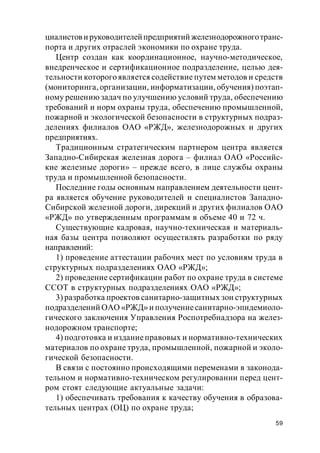 59
циалистови руководителейпредприятий железнодорожноготранс-
порта и других отраслей экономики по охране труда.
Центр создан как координационное, научно-методическое,
внедренческое и сертификационное подразделение, целью дея-
тельности которого является содействие путем методов и средств
(мониторинга, организации, информатизации, обучения) поэтап-
ному решению задач по улучшению условий труда, обеспечению
требований и норм охраны труда, обеспечению промышленной,
пожарной и экологической безопасности в структурных подраз-
делениях филиалов ОАО «РЖД», железнодорожных и других
предприятиях.
Традиционным стратегическим партнером центра является
Западно-Сибирская железная дорога – филиал ОАО «Российс-
кие железные дороги» – прежде всего, в лице службы охраны
труда и промышленной безопасности.
Последние годы основным направлением деятельности цент-
ра является обучение руководителей и специалистов Западно-
Сибирской железной дороги, дирекций и других филиалов ОАО
«РЖД» по утвержденным программам в объеме 40 и 72 ч.
Существующие кадровая, научно-техническая и материаль-
ная базы центра позволяют осуществлять разработки по ряду
направлений:
1) проведение аттестации рабочих мест по условиям труда в
структурных подразделениях ОАО «РЖД»;
2) проведение сертификации работ по охране труда в системе
ССОТ в структурных подразделениях ОАО «РЖД»;
3) разработка проектов санитарно-защитных зон структурных
подразделений ОАО «РЖД» и получениесанитарно-эпидемиоло-
гического заключения Управления Роспотребнадзора на желез-
нодорожном транспорте;
4) подготовка и изданиеправовых и нормативно-технических
материалов по охране труда, промышленной, пожарной и эколо-
гической безопасности.
В связи с постоянно происходящими переменами в законода-
тельном и нормативно-техническом регулировании перед цент-
ром стоят следующие актуальные задачи:
1) обеспечивать требования к качеству обучения в образова-
тельных центрах (ОЦ) по охране труда;
 