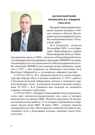 6
НАУЧНАЯ БИОГРАФИЯ
ПРОФЕССОРА В.А. ГРИЩЕНКО
(1949–2010)
Валерий АлександровичГри-
щенко являлся ведущим в Рос-
сии ученым в области бессты-
ковогожелезнодорожного пути.
Им опубликовано более 130 на-
учных работ.
В.А. Грищенко родился
20 сентября 1949 г. в селе Бере-
зовка Новосибирского района
Новосибирской области. Окон-
чив среднюю школу, в 1966 г. поступил в Новосибирский инсти-
тут инженеров железнодорожного транспорта (НИИЖТ) на строи-
тельный факультет по специальности «Железнодорожный путь».
По окончании НИИЖТа как инженер путей сообщения–строи-
тель в 1971 г. был направлен на Зиминскую дистанцию пути
Восточно-Сибирской ж.-д. на должность дорожного мастера.
С 1972 по 1975 гг. В.А. Грищенко обучался в очной аспиран-
туре при кафедре «Путь и путевое хозяйство». С 1975 г. работал
в Путеиспытательной лаборатории, сначала в должности стар-
шего инженера, затем – в должности младшего научного сотруд-
ника. В 1978 г. В.А. Грищенко был назначен на должность
старшего научного сотрудника.
С 1978 по 1983 гг. Валерий Александрович являлся руководи-
телем двух научно-исследовательских тем, одна из которых
выполнялась по приказу МПС. Им было выполнено 34 научно-
исследовательские работы, 21 из которых опубликована в сбор-
никах трудов вузов МПС. В июне 1980 г. успешно защитил
диссертацию на тему «Исследование особенностей работы бес-
стыкового пути с рельсовыми плетями, равными длине блок-
участков».
 