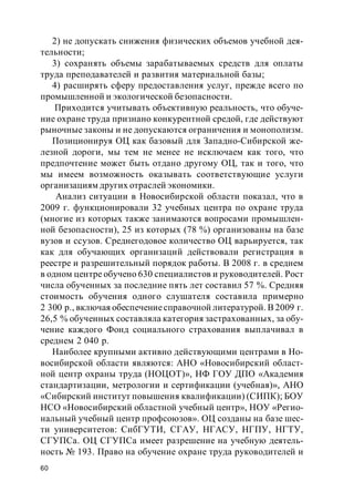 60
2) не допускать снижения физических объемов учебной дея-
тельности;
3) сохранять объемы зарабатываемых средств для оплаты
труда преподавателей и развития материальной базы;
4) расширять сферу предоставления услуг, прежде всего по
промышленной и экологической безопасности.
Приходится учитывать объективную реальность, что обуче-
ние охране труда признано конкурентной средой, где действуют
рыночные законы и не допускаются ограничения и монополизм.
Позиционируя ОЦ как базовый для Западно-Сибирской же-
лезной дороги, мы тем не менее не исключаем как того, что
предпочтение может быть отдано другому ОЦ, так и того, что
мы имеем возможность оказывать соответствующие услуги
организациям других отраслей экономики.
Анализ ситуации в Новосибирской области показал, что в
2009 г. функционировали 32 учебных центра по охране труда
(многие из которых также занимаются вопросами промышлен-
ной безопасности), 25 из которых (78 %) организованы на базе
вузов и ссузов. Среднегодовое количество ОЦ варьируется, так
как для обучающих организаций действовали регистрация в
реестре и разрешительный порядок работы. В 2008 г. в среднем
в одном центре обучено 630 специалистов и руководителей. Рост
числа обученных за последние пять лет составил 57 %. Средняя
стоимость обучения одного слушателя составила примерно
2 300 р., включая обеспечениесправочной литературой. В 2009 г.
26,5 % обученных составляла категория застрахованных, за обу-
чение каждого Фонд социального страхования выплачивал в
среднем 2 040 р.
Наиболее крупными активно действующими центрами в Но-
восибирской области являются: АНО «Новосибирский област-
ной центр охраны труда (НОЦОТ)», НФ ГОУ ДПО «Академия
стандартизации, метрологии и сертификации (учебная)», АНО
«Сибирский институт повышения квалификации) (СИПК); БОУ
НСО «Новосибирский областной учебный центр», НОУ «Регио-
нальный учебный центр профсоюзов». ОЦ созданы на базе шес-
ти университетов: СибГУТИ, СГАУ, НГАСУ, НГПУ, НГТУ,
СГУПСа. ОЦ СГУПСа имеет разрешение на учебную деятель-
ность № 193. Право на обучение охране труда руководителей и
 