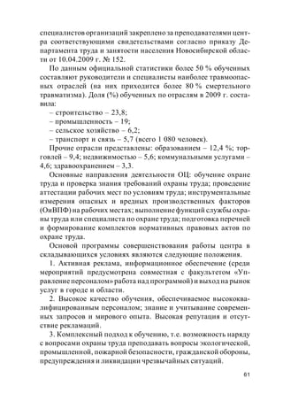 61
специалистов организаций закреплено за преподавателями цент-
ра соответствующими свидетельствами согласно приказу Де-
партамента труда и занятости населения Новосибирской облас-
ти от 10.04.2009 г. № 152.
По данным официальной статистики более 50 % обученных
составляют руководители и специалисты наиболее травмоопас-
ных отраслей (на них приходится более 80 % смертельного
травматизма). Доля (%) обученных по отраслям в 2009 г. соста-
вила:
– строительство – 23,8;
– промышленность – 19;
– сельское хозяйство – 6,2;
– транспорт и связь – 5,7 (всего 1 080 человек).
Прочие отрасли представлены: образованием – 12,4 %; тор-
говлей – 9,4; недвижимостью – 5,6; коммунальными услугами –
4,6; здравоохранением – 3,3.
Основные направления деятельности ОЦ: обучение охране
труда и проверка знания требований охраны труда; проведение
аттестации рабочих мест по условиям труда; инструментальные
измерения опасных и вредных производственных факторов
(ОиВПФ) на рабочих местах; выполнениефункций службы охра-
ны труда или специалиста по охране труда; подготовка перечней
и формирование комплектов нормативных правовых актов по
охране труда.
Основой программы совершенствования работы центра в
складывающихся условиях являются следующие положения.
1. Активная реклама, информационное обеспечение (среди
мероприятий предусмотрена совместная с факультетом «Уп-
равлениеперсоналом» работа над программой) и выход на рынок
услуг в городе и области.
2. Высокое качество обучения, обеспечиваемое высококва-
лифицированным персоналом; знание и учитывание современ-
ных запросов и мирового опыта. Высокая репутация и отсут-
ствие рекламаций.
3. Комплексный подход к обучению, т.е. возможность наряду
с вопросами охраны труда преподавать вопросы экологической,
промышленной, пожарной безопасности, гражданской обороны,
предупреждения и ликвидации чрезвычайных ситуаций.
 