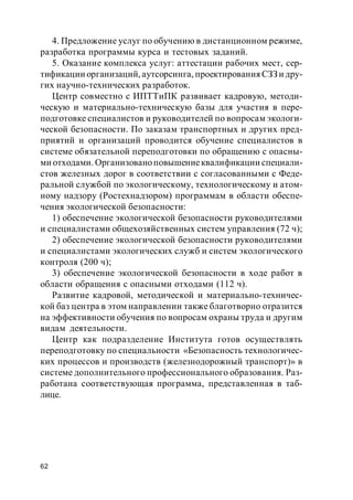 62
4. Предложение услуг по обучению в дистанционном режиме,
разработка программы курса и тестовых заданий.
5. Оказание комплекса услуг: аттестации рабочих мест, сер-
тификации организаций, аутсорсинга, проектирования СЗЗ и дру-
гих научно-технических разработок.
Центр совместно с ИПТТиПК развивает кадровую, методи-
ческую и материально-техническую базы для участия в пере-
подготовке специалистов и руководителей по вопросам экологи-
ческой безопасности. По заказам транспортных и других пред-
приятий и организаций проводится обучение специалистов в
системе обязательной переподготовки по обращению с опасны-
ми отходами. Организованоповышениеквалификации специали-
стов железных дорог в соответствии с согласованными с Феде-
ральной службой по экологическому, технологическому и атом-
ному надзору (Ростехнадзором) программам в области обеспе-
чения экологической безопасности:
1) обеспечение экологической безопасности руководителями
и специалистами общехозяйственных систем управления (72 ч);
2) обеспечение экологической безопасности руководителями
и специалистами экологических служб и систем экологического
контроля (200 ч);
3) обеспечение экологической безопасности в ходе работ в
области обращения с опасными отходами (112 ч).
Развитие кадровой, методической и материально-техничес-
кой баз центра в этом направлении также благотворно отразится
на эффективности обучения по вопросам охраны труда и другим
видам деятельности.
Центр как подразделение Института готов осуществлять
переподготовку по специальности «Безопасность технологичес-
ких процессов и производств (железнодорожный транспорт)» в
системе дополнительного профессионального образования. Раз-
работана соответствующая программа, представленная в таб-
лице.
 