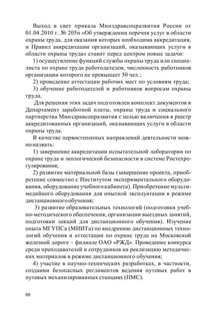 66
Выход в свет приказа Минздравсоцразвития России от
01.04.2010 г. № 205н «Об утверждении перечня услуг в области
охраны труда, для оказания которых необходима аккредитация,
и Правил аккредитации организаций, оказывающих услуги в
области охраны труда» ставит перед центром новые задачи:
1) осуществление функций службы охраны труда или специа-
листа по охране труда работодателем, численность работников
организации которого не превышает 50 чел.;
2) проведение аттестации рабочих мест по условиям труда;
3) обучение работодателей и работников вопросам охраны
труда.
Для решения этих задач подготовлен комплект документов в
Департамент заработной платы, охраны труда и социального
партнерства Минздравсоцразвития с целью включения в реестр
аккредитованных организаций, оказывающих услуги в области
охраны труда.
В качестве первостепенных направлений деятельности мож-
но назвать:
1) завершение аккредитации испытательной лаборатории по
охране труда и экологической безопасности в системе Ростехре-
гулирования;
2) развитие материальной базы (завершение проекта, приоб-
ретение совместно с Институтом экспериментального оборудо-
вания, оборудование учебного кабинета). Приобретение мульти-
медийного оборудования для опытной эксплуатации в режиме
дистанционногообучения;
3) развитие образовательных технологий (подготовки учеб-
но-методического обеспечения, организации выездных занятий,
подготовки лекций для дистанционного обучения). Изучение
опыта МГУПСа (МИИТа) по внедрению дистанционных техно-
логий обучения и аттестации по охране труда на Московской
железной дороге – филиале ОАО «РЖД». Проведение конкурса
среди преподавателей и сотрудников на реализацию методичес-
ких материалов в режиме дистанционного обучения;
4) участие в научно-технических разработках, в частности,
создании безопасных регламентов ведения путевых работ в
путевых механизированных станциях (ПМС).
 