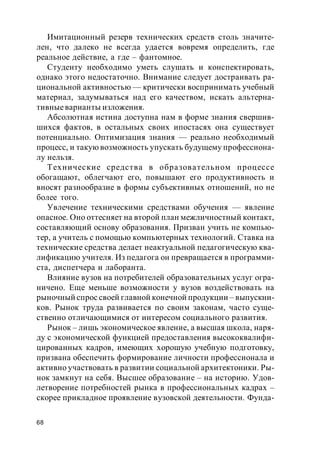 68
Имитационный резерв технических средств столь значите-
лен, что далеко не всегда удается вовремя определить, где
реальное действие, а где – фантомное.
Студенту необходимо уметь слушать и конспектировать,
однако этого недостаточно. Внимание следует достраивать ра-
циональной активностью — критически воспринимать учебный
материал, задумываться над его качеством, искать альтерна-
тивныеварианты изложения.
Абсолютная истина доступна нам в форме знания свершив-
шихся фактов, в остальных своих ипостасях она существует
потенциально. Оптимизация знания — реально необходимый
процесс, и такую возможность упускать будущему профессиона-
лу нельзя.
Технические средства в образовательном процессе
oбогащают, облегчают его, повышают его продуктивность и
вносят разнообразие в формы субъективных отношений, но не
более того.
Увлечение техническими средствами обучения — явление
опасное. Оно оттесняет на второй план межличностный контакт,
составляющий основу образования. Призван учить не компью-
тер, а учитель с помощью компьютерных технологий. Ставка на
технические средства делает неактуальной педагогическую ква-
лификацию учителя. Из педагога он превращается в программи-
ста, диспетчера и лаборанта.
Влияние вузов на потребителей образовательных услуг огра-
ничено. Еще меньше возможности у вузов воздействовать на
рыночный спрос своей главной конечной продукции – выпускни-
ков. Рынок труда развивается по своим законам, часто суще-
ственно отличающимися от интересом социального развития.
Рынок – лишь экономическое явление, а высшая школа, наря-
ду с экономической функцией предоставления высококвалифи-
цированных кадров, имеющих хорошую учебную подготовку,
призвана обеспечить формирование личности профессионала и
активно участвовать в развитии социальной архитектоники. Ры-
нок замкнут на себя. Высшее образование – на историю. Удов-
летворение потребностей рынка в профессиональных кадрах –
скорее прикладное проявление вузовской деятельности. Фунда-
 