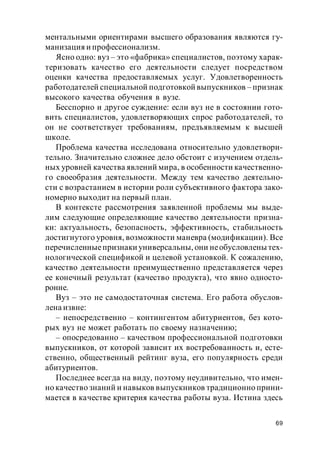 69
ментальными ориентирами высшего образования являются гу-
манизация и профессионализм.
Ясно одно: вуз – это «фабрика» специалистов, поэтому харак-
теризовать качество его деятельности следует посредством
оценки качества предоставляемых услуг. Удовлетворенность
работодателей специальной подготовкой выпускников – признак
высокого качества обучения в вузе.
Бесспорно и другое суждение: если вуз не в состоянии гото-
вить специалистов, удовлетворяющих спрос работодателей, то
он не соответствует требованиям, предъявляемым к высшей
школе.
Проблема качества исследована относительно удовлетвори-
тельно. Значительно сложнее дело обстоит с изучением отдель-
ных уровней качества явлений мира, в особенности качественно-
го своеобразия деятельности. Между тем качество деятельно-
сти с возрастанием в истории роли субъективного фактора зако-
номерно выходит на первый план.
В контексте рассмотрения заявленной проблемы мы выде-
лим следующие определяющие качество деятельности призна-
ки: актуальность, безопасность, эффективность, стабильность
достигнутого уровня, возможности маневра (модификации). Все
перечисленныепризнаки универсальны, они необусловлены тех-
нологической спецификой и целевой установкой. К сожалению,
качество деятельности преимущественно представляется через
ее конечный результат (качество продукта), что явно односто-
ронне.
Вуз – это не самодостаточная система. Его работа обуслов-
лена извне:
– непосредственно – контингентом абитуриентов, без кото-
рых вуз не может работать по своему назначению;
– опосредованно – качеством профессиональной подготовки
выпускников, от которой зависит их востребованность и, есте-
ственно, общественный рейтинг вуза, его популярность среди
абитуриентов.
Последнее всегда на виду, поэтому неудивительно, что имен-
но качество знаний и навыков выпускников традиционно прини-
мается в качестве критерия качества работы вуза. Истина здесь
 