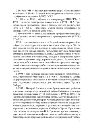 7
С 1984 по 1988 гг. являлся доцентом кафедры «Путь и путевое
хозяйство». В 1988 г. Валерий Александрович награжден двумя
серебряными медалями ВДНХ СССР.
С 1988 г. по 1991 г. обучался в докторантуре ВНИИЖТа. В
1993 г. защитил докторскую диссертацию, в 1994 г. В.А. Гри-
щенко была присуждена ученая степень доктора технических
наук, а в 1995 г. – присвоено ученое звание профессора по
кафедре «Путь и путевое хозяйство».
С 1991 по 1995 гг. занимал должность профессора и завкафед-
рой «Системы автоматизированного проектирования» (САПР)
СГАПСа.
1995 г. ознаменовался тем, что Валерий Александрович был
избран членом-корреспондентом академии транспорта РФ. На
этот момент список его научных и методических работ содер-
жал более ста наименований. Результаты научных разработок
отмечены дипломами и медалями ВДНХ, реализованы в техни-
ческих указаниях по устройству, укладке и содержанию пути с
рельсовыми плетями сверхнормативной длины. Валерий Алек-
сандрович добился наивысших и стабильных результатов в тру-
довой деятельности по разработке и внедрению математических
методовв управлении ипланировании нажелезнодорожном транс-
порте.
В 1995 г. был назначен заведующим кафедрой «Информаци-
онные технологии транспорта», а в 1996 г. – директором Центра
информационных технологий, в котором успешно осуществля-
лась подготовка специалистов для железных дорог Урала и
Сибири.
В 1997 г. Валерий Александрович Грищенко начал работать
в должности проректора по учебной работе Сибирского государ-
ственного университета путей сообщения. С 1999 по 2001 г. он
исполнял обязанности первого проректора. Будучи на админист-
ративных должностях, Валерий Александрович создал в универ-
ситете современную базу компьютерного обучения студентов-
железнодорожников, укреплял и развивал взаимодействие уни-
верситета с железными дорогами Сибири и Урала. При непос-
редственном личном участии В.А. Грищенко в реализации госу-
дарственной программы информатизации учебный процесс вуза
был превращен в современный, компьютеризированный учебно-
 