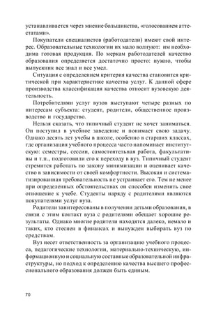 70
устанавливается через мнение большинства, «голосованием атте-
статами».
Покупатели специалистов (работодатели) имеют свой инте-
рес. Образовательные технологии их мало волнуют: им необхо-
дима готовая продукция. По меркам работодателей качество
образования определяется достаточно просто: нужно, чтобы
выпускник все знал и все умел.
Ситуация с определением критерия качества становится кри-
тической при характеристике качества услуг. К данной сфере
производства классификация качества относит вузовскую дея-
тельность.
Потребителями услуг вузов выступают четыре разных по
интересам субъекта: студент, родители, общественное произ-
водство и государство.
Нельзя сказать, что типичный студент не хочет заниматься.
Он поступил в учебное заведение и понимает свою задачу.
Однако десять лет учебы в школе, особенно в старших классах,
где организация учебного процесса часто напоминает институт-
скую: семестры, сессии, самостоятельная работа, факультати-
вы и т.п., подготовили его к переходу в вуз. Типичный студент
стремится работать по закону минимизации и оценивает каче-
ство в зависимости от своей комфортности. Высокая и система-
тизированная требовательность не устраивает его. Тем не менее
при определенных обстоятельствах он способен изменить свое
отношение к учебе. Студенты наряду с родителями являются
покупателями услуг вуза.
Родители заинтересованы в получении детьми образования, в
связи с этим контакт вуза с родителями обещает хорошие ре-
зультаты. Однако многие родители находятся далеко, немало и
таких, кто стеснен в финансах и вынужден выбирать вуз по
средствам.
Вуз несет ответственность за организацию учебного процес-
са, педагогические технологии, материально-техническую, ин-
формационную и социальнуюсоставныеобразовательной инфра-
структуры, но подход к определению качества высшего профес-
сионального образования должен быть единым.
 
