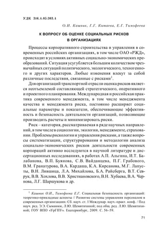 71
УДК 316.4.05:303.4
О.И. Кашник, Г.Г. Китаева, Е.Г. Тимофеева
К ВОПРОСУ ОБ ОЦЕНКЕ СОЦИАЛЬНЫХ РИСКОВ
В ОРГАНИЗАЦИЯХ
Процессы корпоративного строительства и управления в со-
временных российских организациях, в том числе ОАО «РЖД»,
происходят в условиях активных социально-экономических пре-
образований. Ситуация усугубляетсябольшим количеством чрез-
вычайных ситуаций политического, экологического, техногенно-
го и других характеров. Любые изменения влекут за собой
различные последствия, связанные с рисками1
.
Для организаций транспортной отрасли оценка рисков являет-
ся неотъемлемой составляющей стратегического, оперативного
и проектного планирования. Международная и российская прак-
тика современного менеджмента, в том числе менеджмента
качества и менеджмента риска, постоянно расширяет соци-
альные параметры и показатели, обеспечивающие эффектив-
ность и безопасность деятельности организаций, позволяющие
производить расчеты и минимизировать риски.
Риск – категория, рассматриваемая в ряде научных направле-
ний, в том числев социологии, экологии, менеджменте, страхова-
нии. Проблемы рискологии и управления рисками, а такжевопро-
сы систематизации, структурирования и методологии анализа
социально-экономических рисков деятельности современных
корпораций активно исследуются в научной литературе и дис-
сертационных исследованиях, в работах А.П. Альгина, И.Т. Ба-
лабанова, В.П. Буянова, С.В. Вайданцева, П.Г. Грабового,
В.М. Гранатурова, В.А. Кардаша, К.А. Кирсанова, М.Г. Лапус-
ты, В.Н. Лившица, Л.А. Михайлова, Б.А. Райсберга, В.Т. Сев-
рук, В.В. Хохлова, В.В. Христиановского, В.Н. Хубаева, В.А. Чер-
нова, Л.Г. Шаршукова и др.
1
Кашник О.И., Тимофеева Е.Г. Социальная безопасность организаций:
теоретико-прикладные аспекты // Развитие системы управления персоналом в
современных организациях: Сб. науч. ст. I Междунар. науч.-практ. конф. / Под
науч. ред. Э.Э. Сыманюк, Л.Ю. Шемятихиной; под общ. ред. Л.Ю. Шемятихи-
ной; ГОУ ВПО «УрГПУ». Екатеринбург, 2009. С. 56–59.
 